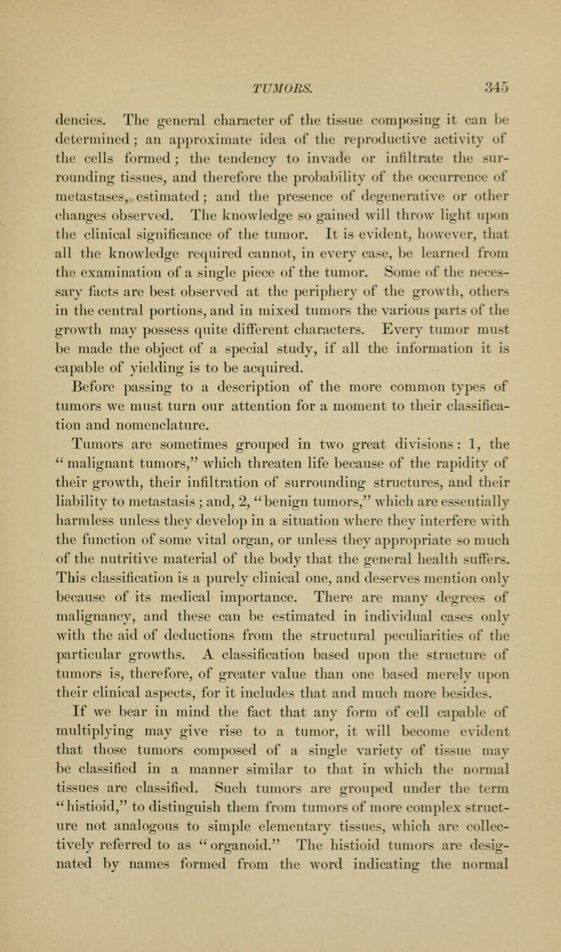 dencics. The gcMicnil character of the tissue composing it can be (letorniined ; an a{)[)r(>xiiiuite idea of the repnxhictive activity of the cells formed; the tendency to invade or inKltrate the sur- ronnding tissues, and therefore the probability of the occurrence of metastases, estimated; and the presence of degenerative or other changes observed. The knowledge so gained will throw light upon the clinical significance of the tumor. It is evident, however, that all the knowledge required cannot, in every case, be learned from the examination of a single piece of the tumor. Some of the neces- sary facts are best observed at the periphery of the growth, others in the central portions, and in mixed tumors the various parts of the growth may possess quite different characters. Every tumor must be made the object of a special study, if all the information it is capable of yielding is to be acquired. Before passing to a description of the more common types of tumors we must turn our attention for a moment to their classifica- tion and nomenclature. Tumors are sometimes grouped in two great divisions: 1, the *' malignant tumors, which threaten life because of the rapidity of their grow'th, their infiltration of surrounding structures, and their liability to metastasis ; and, 2, benign tumors, which are essentially harmless unless they develop in a situation where they interfere with the function of some vital organ, or unless they appropriate so much of the nutritive material of the body that the general health suffers. This classification is a purely clinical one, and deserves mention only because of its medical importance. There are many degrees of malignancy, and these can be estimated in individual cases only with the aid of deductions from the structural peculiarities of the particular growths. A classification based upon the structure of tumors is, therefore, of greater value than one based merely upon their clinical aspects, for it includes that and much more besides. If we bear in mind the fact that any form of cell capable of multiplying may give rise to a tumor, it will become evident that those tumors composed of a single variety of tissue may be classified in a manner similar to that in which the normal tissues are classified. Such tumors are grouped under the term **histioid, to distinguish them from tumors of more complex struct- ure not analogous to simple elementary tissues, which are collec- tively referred to as organoid. The histioid tumors are desig- nated by names formed from the word indicating the normal