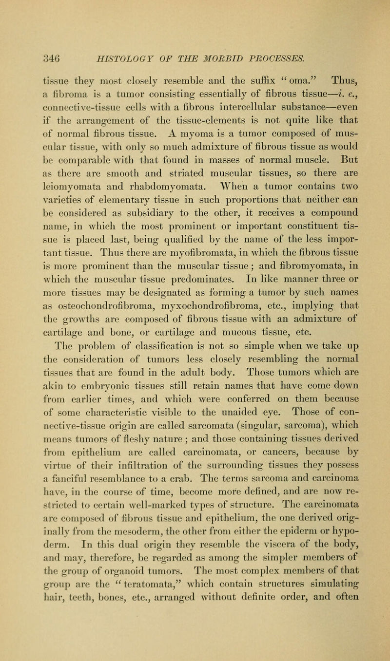 tissue they most closely resemble and the suffix  oma. Thus, a fibroma is a tumor consisting essentially of fibrous tissue—i. e., connective-tissue cells with a fibrous intercellular substance—even if the arrangement of the tissue-elements is not quite like that of normal fibrous tissue. A myoma is a tumor composed of mus- cular tissue, with only so much admixture of fibrous tissue as would be comparable with that found in masses of normal muscle. But as there are smooth and striated muscular tissues, so there are leiomyomata and rhabdomyomata. When a tumor contains two varieties of elementary tissue in such proportions that neither can be considered as subsidiary to the other, it receives a compound name, in which the most prominent or important constituent tis- sue is placed last, being qualified by the name of the less impor- tant tissue. Thus there are myofibromata, in which the fibrous tissue is more prominent than the muscular tissue ; and fibromyomata, in which the muscular tissue predominates. In like manner three or more tissues may be designated as forming a tumor by such names as osteochondrofibroma, myxochondrofibroma, etc., implying that the growths are composed of fibrous tissue with an admixture of cartilage and bone, or cartilage and mucous tissue, etc. The problem of classification is not so simple when we take up the consideration of tumors less closely resembling the normal tissues that are found in the adult body. Those tumors which are akin to embryonic tissues still retain names that have come down from earlier times, and which were conferred on them because of some characteristic visible to the unaided eye. Those of con- nective-tissue origin are called sarcomata (singular, sarcoma), which means tumors of fleshy nature ; and those containing tissues derived from epithelium are called carcinomata, or cancers, because by virtue of their infiltration of the surrounding tissues they possess a fanciful resemblance to a crab. The terms sarcoma and carcinoma have, in the course of time, become more defined, and are now re- stricted to certain well-marked types of structure. The carcinomata are composed of fibrous tissue and epithelium, the one derived orig- inally from the mesoderm, the other from either the epiderm or hypo- derm. In this dual origin they resemble the viscera of the body, and may, therefore, be regarded as among the simpler members of the group of organoid tumors. The most complex members of that group are the  teratoniata, which contain structures simulating hair, teeth, bones, etc., arranged without definite order, and often