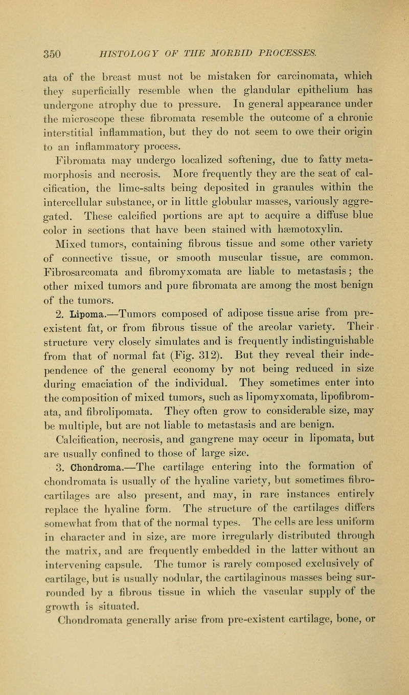 ata of the breast must not be mistaken for carcinomata, which they superficially resemble when the glandular epithelium has undergone atrophy due to pressure. In general appearance under the microscope these fibromata resemble the outcome of a chronic interstitial inflammation, but they do not seem to owe their origin to an inflammatory process. Fibromata may undergo localized softening, due to fatty meta- morphosis and necrosis. More frequently they are the seat of cal- cification, the lime-salts being deposited in granules within the intercellular substance, or in little globular masses, variously aggre- gated. These calcified portions are apt to acquire a diffuse blue color in sections that have been stained with hsemotoxylin. Mixed tumors, containing fibrous tissue and some other variety of connective tissue, or smooth muscular tissue, are common. Fibrosarcomata and fibromyxomata are liable to metastasis; the other mixed tumors and pure fibromata are among the most benign of the tumors. 2. Lipoma.—Tumors composed of adipose tissue arise from pre- existent fat, or from fibrous tissue of the areolar variety. Their • structure very closely simulates and is frequently indistinguishable from that of normal fat (Fig. 312). But they reveal their inde- pendence of the general economy by not being reduced in size during emaciation of the individual. They sometimes enter into the composition of mixed tumors, such as lipomyxomata, lipofibrom- ata, and fibrolipomata. They often grow to considerable size, may be multiple, but are not liable to metastasis and are benign. Calcification, necrosis, and gangrene may occur in lipomata, but are usually confined to those of large size. 3. Chondroma.—The cartilage entering into the formation of chondromata is usually of the hyaline variety, but sometimes fibro- cartilages are also present, and may, in rare instances entirely replace the hyaline form, The structure of the cartilages differs .somewhat from that of the normal types. Tlie cells are less uniform in character and in size, are more irregularly distributed through the matrix, and are frequently embedded in the latter without an intervening capsule. The tumor is rarely comjiosed exclusively of cartilage, but is usually nodular, the cartilaginous masses being sur- rounded by a fibrous tissue in which the vascular supply of the growth is situated. Chondromata generally arise from pre-existent cartilage, bone, or