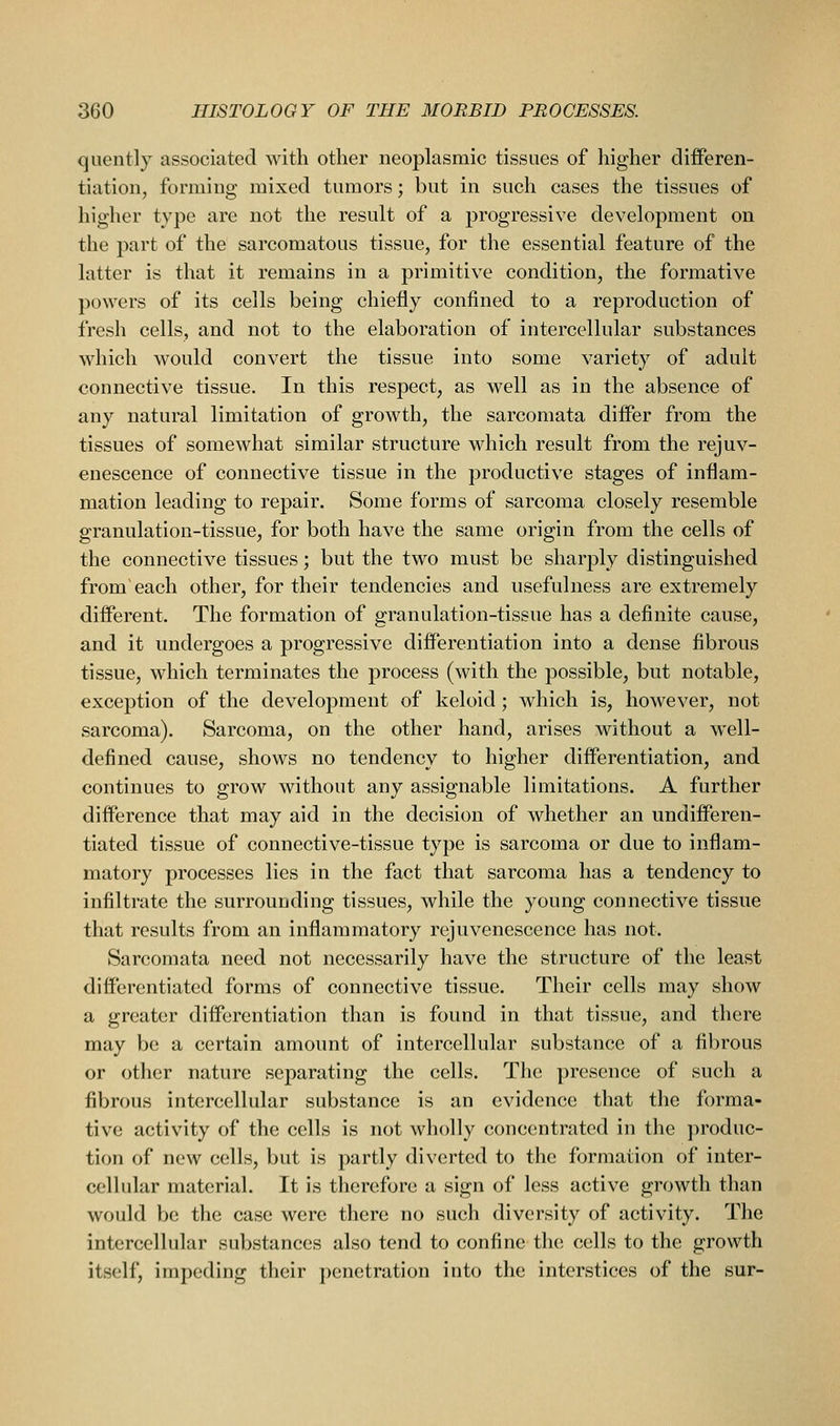 quently associated with other neoplasmic tissues of higher differen- tiation, forming mixed tumors; but in such cases the tissues of higher type are not the result of a progressive development on the part of the sarcomatous tissue, for the essential feature of the latter is that it remains in a primitive condition, the formative powers of its cells being chiefly confined to a reproduction of fresh cells, and not to the elaboration of intercellular substances which would convert the tissue into some variety of adult connective tissue. In this respect, as well as in the absence of any natural limitation of growth, the sarcomata differ from the tissues of somewhat similar structure Mdiicli result from the rejuv- enescence of connective tissue in the productive stages of inflam- mation leading to repair. Some forms of sarcoma closely resemble granulation-tissue, for both have the same origin from the cells of the connective tissues; but the two must be sharply distinguished from'each other, for their tendencies and usefulness are extremely different. The formation of granulation-tissue has a definite cause, and it undergoes a progressive differentiation into a dense fibrous tissue, which terminates the process (with the possible, but notable, exception of the development of keloid; which is, however, not sarcoma). Sarcoma, on the other hand, arises without a well- defined cause, shows no tendency to higher differentiation, and continues to grow without any assignable limitations. A further difference that may aid in the decision of whether an undifferen- tiated tissue of connective-tissue type is sarcoma or due to inflam- matory processes lies in the fact that sarcoma has a tendency to infiltrate the surrounding tissues, while the young connective tissue that results from an inflammatory rejuvenescence has not. Sarcomata need not necessarily have the structure of the least differentiated forms of connective tissue. Their cells may show a gi'eatcr differentiation than is found in that tissue, and there may be a certain amount of intercellular substance of a fibrous or other nature separating the cells. The presence of such a fibrous intercellular substance is an evidence that the forma- tive activity of the cells is not wholly concentrated in the jiroduc- tion of new cells, but is partly diverted to the formation of inter- cellular material. It is therefore a sign of less active growth than would be the case were there no such diversity of activity. The intercellular substances also tend to confine the cells to the growth itself, impeding their penetration into the interstices of the sur-