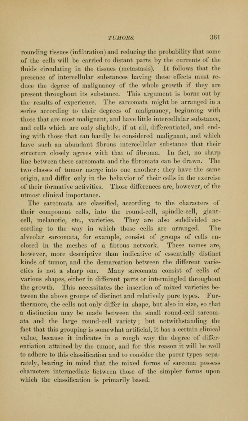 rounding tissues (infiltration) and reducing the probability that .some of the cells will be carried to distant j)arts by the currents of the fluids circulating in the tissues (metastasis). It follows that the presence of intercellular substances having these effects must re- duce the degree of malignancy of the whole growth if they are present throughout its substance. Tiiis argiuuent is borne out by the results of experience. The sarcomata might be arranged in a series according to their <legrces of malignancy, beginning with those that are most malignant, and have little intercellular sul)stance, and cells which are only slightly, if at all, differentiated, and end- ing with those that can hardly be considered malignant, and which have such an abundant fibrous intercellular substance that their structure closely agrees with that of fibroma. In fact, no sharp line between these sarcomata and the fibromata can be drawn. The two classes of tumor merge into one another: they have the same origin, and differ only in the behavior of their cells in the exercise of their formative activities. Those differences are, however, of the utmost clinical importance. The sarcomata are classified, according to the characters of their component cells, into the round-cell, spindle-cell, giant- cell, melanotic, etc., varieties. They are also subdivided ac- cording to the way in which those cells are arranged. The alveolar sarcomata, for example, consist of groups of cells en- closed in the meshes of a fibrous network. These names are, however, more descriptive than indicative of essentially distinct kinds of tumor, and the demarcation between the different varie- eties is not a sharp one. Many sarcomata consist of cells of various shapes, either in different parts or intermingled throughout the growth. This necsssitates the insertion of mixed varieties be- tween the above groups of distinct and relatively pure types. Fur- thermore, the cells not only differ in shape, but also in size, so that a distinction may be made between the small round-cell sarcom- ata and the large round-cell variety; but notwithstanding the fact that this grouping is somewhat artificial, it has a certain clinical value, because it indicates in a rough way the degree of differ- entiation attained by the tumor, and for this reason it will be well to adhere to this classification and to consider the purer types sepa- rately, bearing in mind that the mixed forms of sarcoma possess characters intermediate between those of the simpler forms upon which the classification is primarily based.