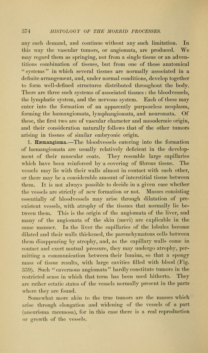any such demand, and continue without any such limitation. In this way the vascular tumors, or angiomata, are produced. We may regard them as springing, not from a single tissue or an adven- titious combination of tissues, but from one of those anatomical  systems in which several tissues are normally associated in a definite arrangement, and, under normal conditions, develop together to form well-defined structures distributed throughout the body. There are three such systems of associated tissues: the bloodvessels, the lymphatic system, and the nervous system. Each of these may enter into the formation of an apparently purposeless neoplasm, forming the hsemangiomata, lymphangiomata, and neuromata. Of these, the first two are of vascular character and mesodermic origin, and their consideration naturally follows that of the other tumors arising in tissues of similar embryonic origin. 1. Hsemangioma.—The bloodvessels entering into the formation of hsemangiomata are usually relatively deficient in the develop- ment of their muscular coats. They resemble large capillaries which have been reinforced by a covering of fibrous tissue. The vessels may lie with their walls almost in contact with each other, or there may be a considerable amount of interstitial tissue between them. It is not always possible to decide in a given case whether the vessels are strictly of new formation or not. Masses consisting essentially of bloodvessels may arise through dilatation of pre- existent vessels, with atrophy of the tissues that normally lie be- tween them. This is the origin of the angiomata of the liver, and many of the angiomata of the skin (nsevi) are explicable in the same manner. In the liver the capillaries of the lobules become dilated and their walls thickened, the parenchymatous cells between them disappearing by atrophy, and, as the capillary walls come in contact and exert mutual pressure, they may undergo atrophy, per- mitting a communication between their lumina, so that a spongy mass of tissue results, with large cavities filled with blood (Fig. 339). Such cavernous angiomata hardly constitute tumors in the restricted sense in which that term has been used hitherto. They are rather ectatic states of the vessels normally present in the parts where they are found. Somewhat more akin to the true tumors are the masses which arise through elongation and widening of the vessels of a part (aneurisma raccmosa), for in this case there is a real reproduction or growth of the vessels.