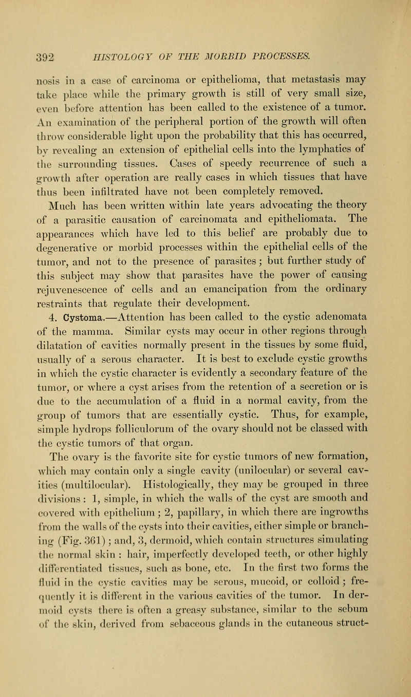iiosis in a case of carcinoma or epithelioma, that metastasis may- take place while the primary growth is still of very small size, even before attention has been called to the existence of a tumor. An examination of the peripheral portion of the growth will often throw considerable light upon the probability that this has occurred, bv revealing an extension of epithelial cells into the lymphatics of the surrounding tissues. Cases of speedy recurrence of such a growth after operation are really cases in which tissues that have thus been infiltrated have not been completely removed. Much has been written within late years advocating the theory of a parasitic causation of carcinomata and epitheliomata. The appearances which have led to this belief are probably due to degenerative or morbid processes within the epithelial cells of the tumor, and not to the presence of parasites; but further study of this subject may show that parasites have the power of causing rejuvenescence of cells and an emancipation from the ordinary restraints that regulate their development. 4. Cystoma.—Attention has been called to the cystic adenomata of the mamma. Similar cysts may occur in other regions through dilatation of cavities normally present in the tissues by some fluid, usually of a serous character. It is best to exclude cystic growths in which the cystic character is evidently a secondary feature of the tumor, or where a cyst arises from the retention of a secretion or is due to the accumulation of a fluid in a normal cavity, from the group of tumors that are essentially cystic. Thus, for example, simple hydrops folliculorum of the ovary should not be classed with the cystic tumors of that organ. The ovary is the favorite site for cystic tumors of new formation, which may contain only a single cavity (unilocular) or several cav- ities (multilocular). Histologically, they may be grouped in three divisions: 1, simple, in which the walls of the cyst are smooth and covered with epithelium; 2, papillary, in which there are ingrowths from the walls of the cysts into their cavities, either simple or branch- ing (Fig. 3G1); and, 3, dermoid, which contain structures simulating th(! normal skin : hair, imperfectly developed teeth, or other highly differentiated tissues, such as bone, etc. In the first two forms the fluid in the cystic cavities may be serous, mucoid, or colloid; fre- (lucntly it is difFcront in the various cavities of the tumor. In der- moid cysts there is often a greasy substance, similar to the sebum of the skiu, derived from sebaceous glands in the cutaneous struct-