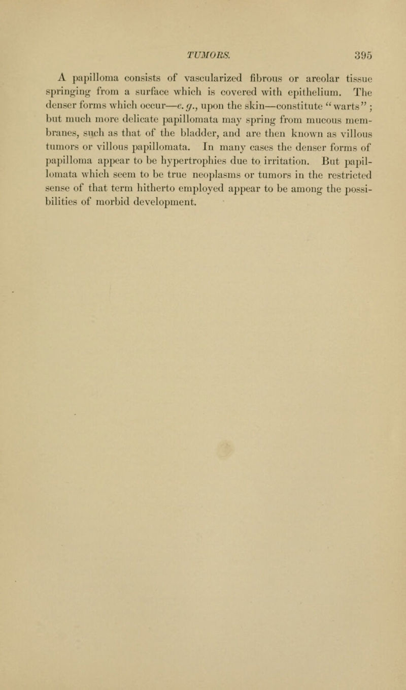 A {xii)illoniu consists of vascularized fibrous or areolar tissue springing from a surface which is covered with epithelium. The denser forms which occur—e.(/., upon the skin—constitute warts ; but much more delicate papilloniata may spring from mucous mem- branes, such as that of the bladder, and are then known as villous tumors or villous papilloniata. In many cases the denser forms of papilloma appear to be hypcrtrojjliics due to irritation. But papil- loniata which seem to be true ne()j)lasms or tumors in the restricted sense of that term hitherto employed appear to be among the possi- bilities of morbid development.