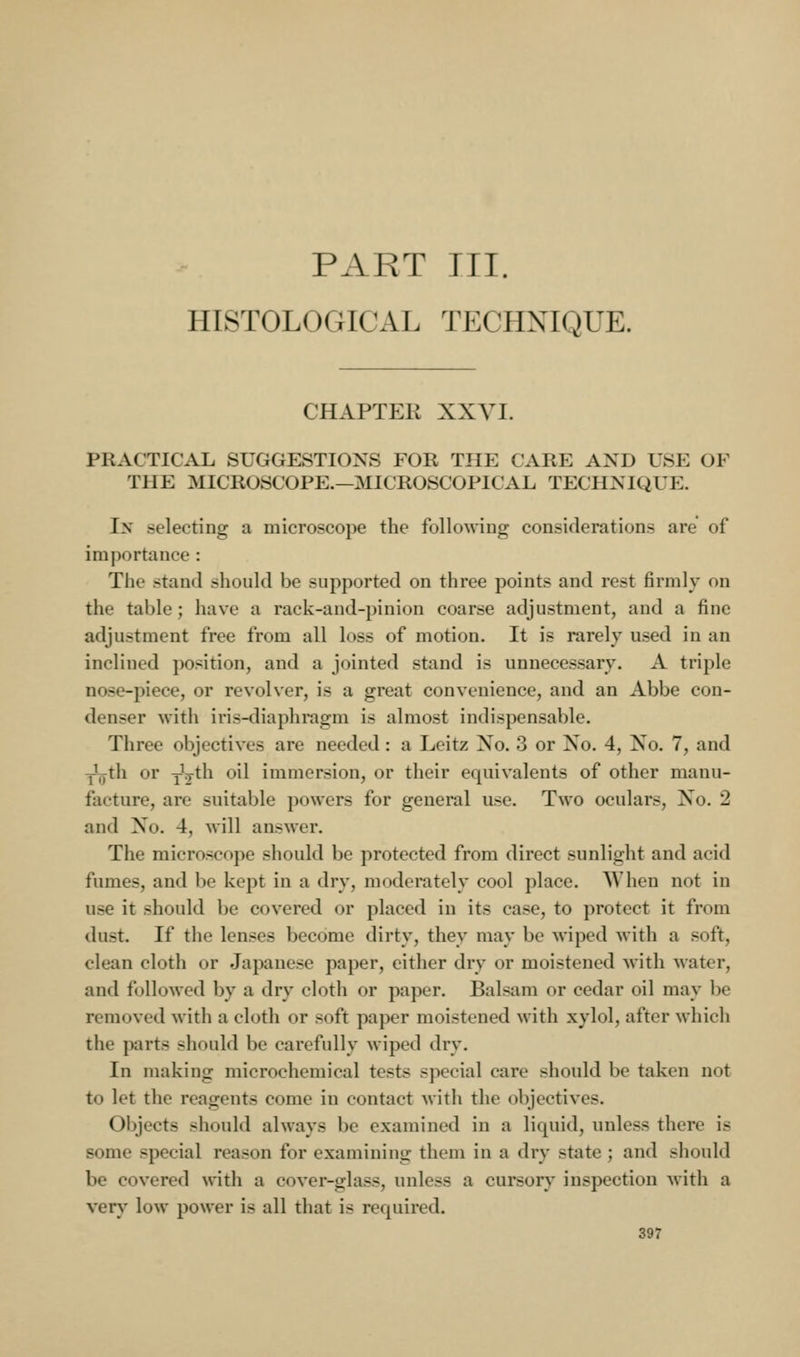 PART III. HISTOLOGICAL TECHNIQUE. CHAPTER XXVI. PRACTICAL SUGGESTIONS FOR THE CARE AND USE OF THE MICROSCOPE.—MICROSCOPICAL TECHNIQUE. In selecting a microscope the followiug considerations are of importance : The stand should be supported on three points and rest firmly on the table; have a rack-and-pinion coarse adjustment, and a fine adjustment free from all loss of motion. It is rarely used in an inclined position, and a jointed stand is unnecessary. A triple nose-piece, or revolver, is a great convenience, and an Abbe con- denser with iris-diaphragm is almost indispensable. Three objectives are needed: a Leitz No. 3 or No. 4, No. 7, and ^th or yV^'^ ^^^ immersion, or their equivalents of other manu- facture, are suitable powers for general use. Two oculars. No. 2 and No. 4, will answer. The microscope should be protected from direct sunlight and acid fumes, and be kept in a dry, moderately cool place. When not in use it should be covered or placed in its case, to protect it from dust. If the lenses become dirty, they may be wiped with a soft, clean cloth or Japanese paper, either dry or moistened with water, and followed by a dry cloth or paper. Balsam or cedar oil may be removed with a cloth or soft paper moistened with xylol, after whicli the parts should be carefully wiped dry. In making microchemical tests special care should be taken not to let the reagents come in contact with the objectives. Objects should always be examined in a liquid, unless there is some special reason for examining them in a dry state ; and should be covered with a cover-glass, unless a cursory inspection with a very low power is all that is required.