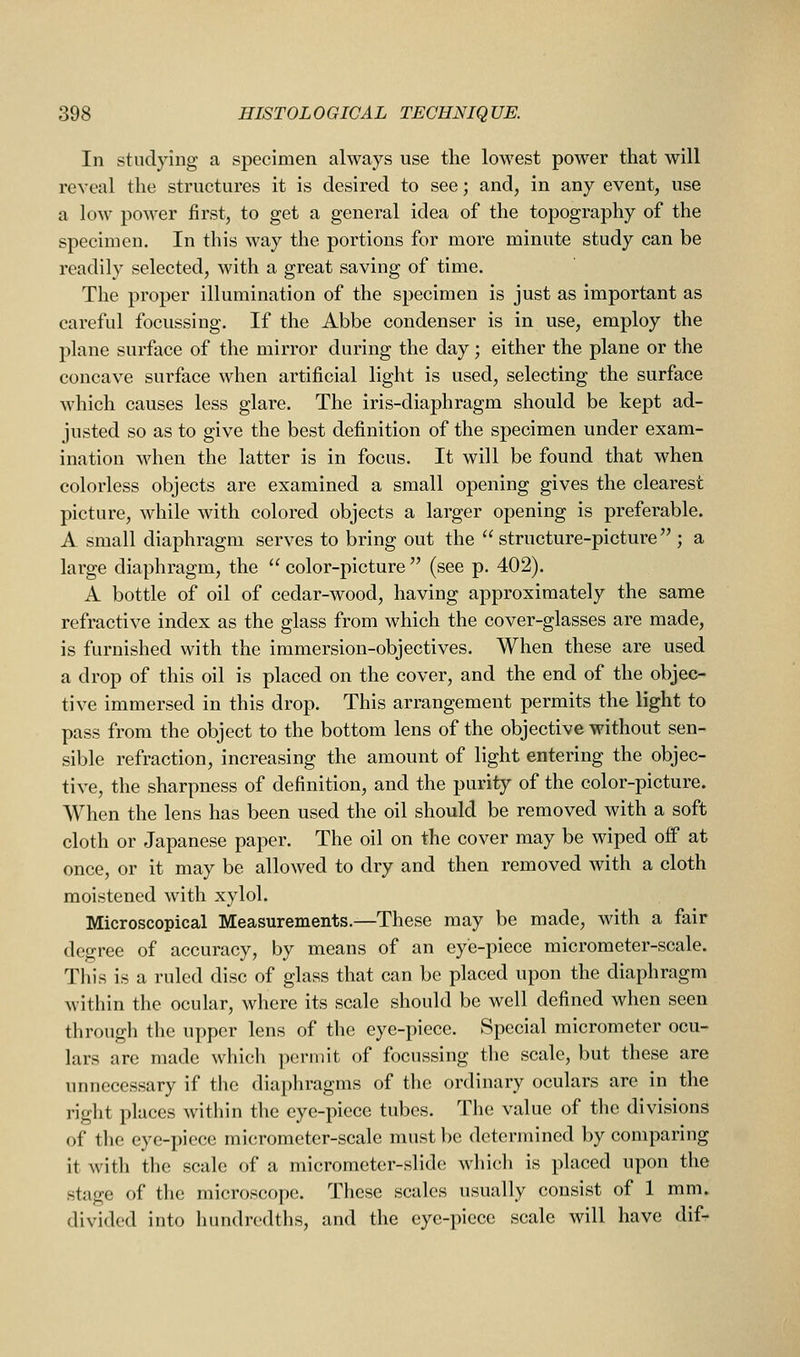 In studying a specimen always use the lowest power that will reveal the structures it is desired to see; and, in any event, use a low power first, to get a general idea of the topography of the specimen. In this way the portions for more minute study can be readily selected, with a great saving of time. The proper illumination of the specimen is just as important as careful focussing. If the Abbe condenser is in use, employ the plane surface of the mirror during the day; either the plane or the concave surface when artificial light is used, selecting the surface which causes less glare. The iris-diaphragm should be kept ad- justed so as to give the best definition of the specimen under exam- ination when the latter is in focus. It will be found that when colorless objects are examined a small opening gives the clearest picture, while with colored objects a larger opening is preferable. A small diaphragm serves to bring out the structure-picture ; a large diaphragm, the  color-picture  (see p. 402). A bottle of oil of cedar-wood, having approximately the same refractive index as the glass from which the cover-glasses are made, is furnished with the immersion-objectives. When these are used a drop of this oil is placed on the cover, and the end of the objec- tive immersed in this drop. This arrangement permits the light to pass from the object to the bottom lens of the objective without sen- sible refraction, increasing the amount of light entering the objec- tive, the sharpness of definition, and the purity of the color-picture. When the lens has been used the oil should be removed with a soft cloth or Japanese paper. The oil on the cover may be wiped off at once, or it may be allowed to dry and then removed with a cloth moistened with xylol. Microscopical Measurements.—These may be made, with a fair degree of accuracy, by means of an eye-piece micrometer-scale. This is a ruled disc of glass that can be placed upon the diaphragm within the ocular, where its scale should be well defined when seen through the upper lens of the eye-piece. Special micrometer ocu- lars are made which permit of focussing the scale, but these are unnecessary if the diaphragms of the ordinary oculars are in the right places within the eye-piece tubes. The value of the divisions of the eye-piece micrometer-scale must be determined by comparing it with the scale of a micrometer-slide wliicli is placed upon the stage of the microscope. These scales usually consist of 1 mm. divided into hundredths, and the eye-piece scale will have dif-