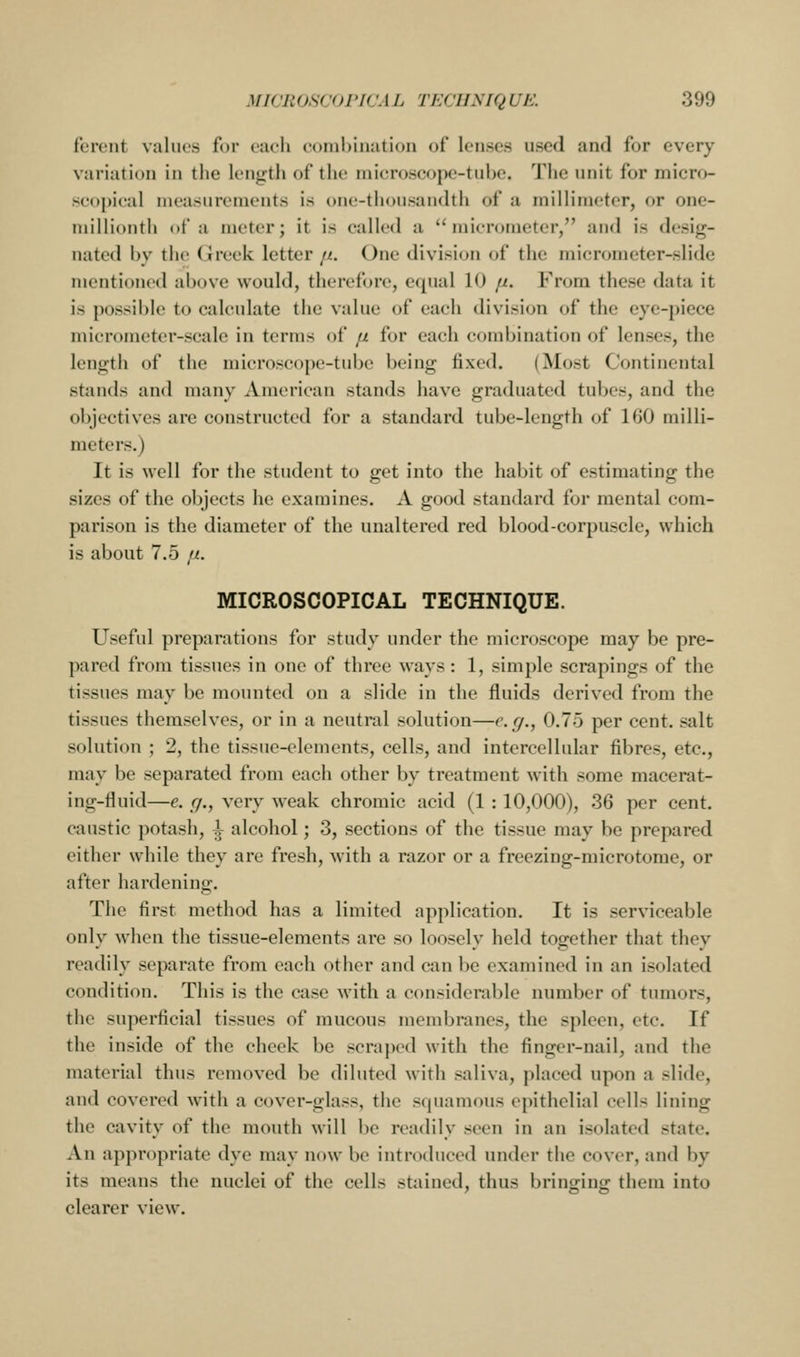 ferent values for ctuli comhiMation of louses used and for every variation in the length of the microscope-tube. The unit for micro- se(»j»leal nieasnrcnients is one-thousandtii of a millimeter, or one- millionth of a meter; it is called a micrometer, and is desig- nated by the Greek letter fi. One division of the micrometer-slide mentioned above would, therefore, equal 10 [i. From these data it is possible to calculate the value of each division of the eye-piece micrometer-scale in terms of fi for each combination of lenses, the length of the microscope-tube being fixed. (Most Continental stands and many American stands have graduated tubes, and the objectives are constructed for a standard tube-length of 160 milli- meters.) It is well for the student to get into the habit of estimating the sizes of the objects he examines. A good standard for mental com- parison is the diameter of the unaltered red blood-corpuscle, which is about 7.5 tJt. MICROSCOPICAL TECHNIQUE. Useful preparations for study under the microscope may be pre- pared from tissues in one of three ways: 1, simple scrapings of the tissues may be mounted on a slide in the fluids derived from the tissues themselves, or in a neutral solution—e.g., 0.75 per cent, salt solution ; 2, the tissue-elements, cells, and intercellular fibres, etc., may be separated from each other by treatment with some macerat- ing-fluid—e. g., very weak chromic acid (1 : 10,000), 36 per cent, caustic potash, i alcohol; 3, sections of the tissue may be prepared either while they are fresh, with a razor or a freezing-microtome, or after hardening. The first method has a limited application. It is serviceable only when the tissue-elements are so loosely held together that they readily separate from each other and can be examined in an isolated condition. This is the case with a considerable number of tumors, the superficial tissues of mucous nienibranes, the spleen, etc. If the inside of the cheek be scrajK'd with the finger-nail, and the material thus removed be diluted with saliva, placed upon a slide, and covered with a cover-glass, the squamous epithelial cells lining the cavity of the mouth will be readily seen in an isolated state. An appropriate dye may now be introduced under the cover, and by its means the nuclei of the cells stained, thus bringino: them into clearer view.