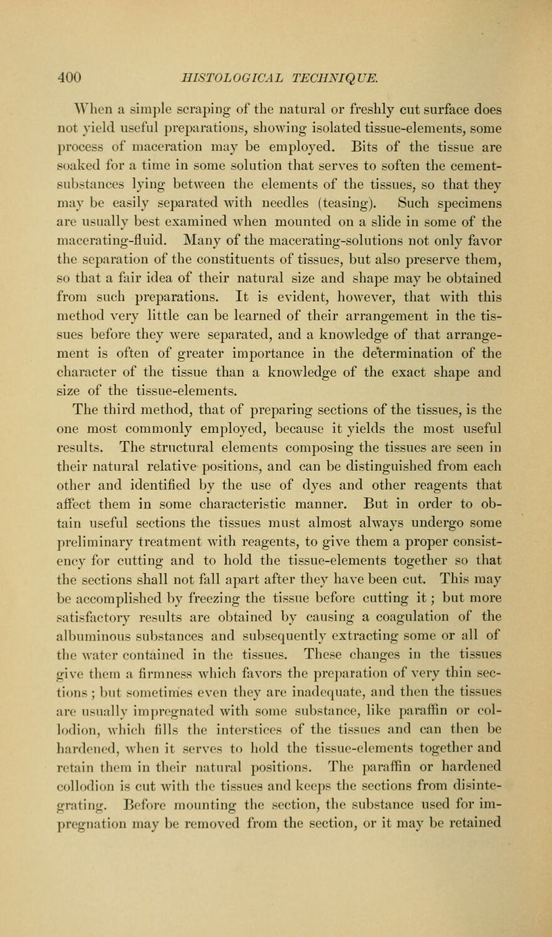 When a simple scraping of the natural or freshly cut surface does not yield useful preparations, showing isolated tissue-elements, some process of maceration may be employed. Bits of the tissue are soaked for a time in some solution that serves to soften the cement- substances lying between the elements of the tissues, so that they may be easily separated with needles (teasing). Such specimens are usually best examined when mounted on a slide in some of the macerating-fluid. Many of the macerating-solutions not only favor the separation of the constituents of tissues, but also preserve them, so that a fair idea of their natural size and shape may be obtained from such preparations. It is evident, however, that with this method very little can be learned of their arrangement in the tis- sues before they were separated, and a knowledge of that arrange- ment is often of greater importance in the de'termination of the character of the tissue than a knowledge of the exact shape and size of the tissue-elements. The third method, that of preparing sections of the tissues, is the one most commonly employed, because it yields the most useful results. The structural elements composing the tissues are seen in their natural relative positions, and can be distinguished from each other and identified by the use of dyes and other reagents that affect them in some characteristic manner. But in order to ob- tain useful sections the tissues must almost always undergo some preliminary treatment with reagents, to give them a proper consist- ency for cutting and to hold the tissue-elements together so that the sections shall not fall apart after they have been cut. This may be accomplished by freezing the tissue before cutting it; but more satisfactory results are obtained by causing a coagulation of the albuminous substances and subsequently extracting some or all of the water contained in the tissues. These changes in the tissues give them a firmness which favors the prejiaration of very thin sec- tions ; but sometiraies even they are inadequate, and then the tissues are usually impregnated with some substance, like paraffin or col- lodion, which fills the interstices of the tissues and can then be hardened, when it serves to hold the tissue-elements together and retain them in their natural positions. The paraffin or hardened collodion is cut WMth the tissues and keeps the sections from disinte- grating. Before mounting the section, the substance used for im- pregnation may be removed from the section, or it may be retained