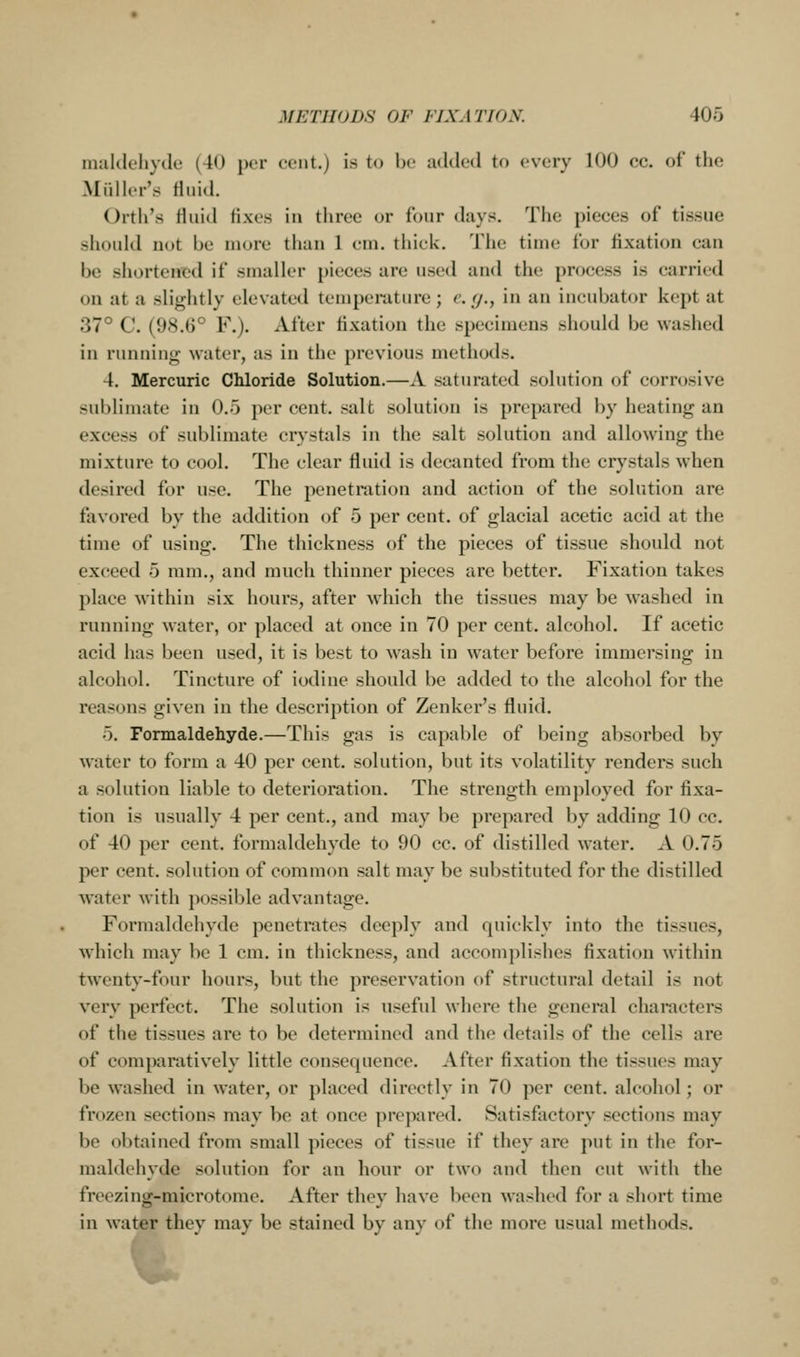 nialdeliyilc (40 per cent.) is to be added to every 100 cc. of the Midler's H.iid. Orth's rtuid fixes in three or four days. The pieces of tissue should not be more than 1 em. thick. Tiie time for fixation can be shortened if smaller pieces are used and the process is carried on at a slightly elevated temperature; e. g., in an incubator kept at 37° C. (98.6° F.). After fixation the specimens should be washed in runnino; water, as in the previous methods. 4. Mercuric Chloride Solution.—A saturated solution of corrosive sublimate in 0.5 per cent, salt solution is prepared by heating an excess of sublimate crystals in the salt solution and allowing the mixture to cool. The clear fluid is decanted from the crystals when desired for use. The penetration and action of the solution are favored by the addition of 5 per cent, of glacial acetic acid at the time of using. The thickness of the pieces of tissue should not exceed 5 ram., and much thinner pieces are better. Fixation takes place within six hours, after which the tissues may be washed in running water, or placed at once in 70 per cent, alcohol. If acetic acid has been used, it is best to w^ash in water before immersing in alcohol. Tincture of iodine should be added to the alcohol for the reasons given in the description of Zenker's fluid. 5. Formaldehyde.—This gas is capable of being absorbed by water to form a 40 per cent, solution, but its volatility renders such a solution liable to deterioration. The strength employed for fixa- tion is usually 4 per cent., and may be prepared by adding 10 cc. of 40 per cent, formaldehyde to 90 cc. of distilled water. A 0.75 per cent, solution of common salt may be substituted for the distilled water with possible advantage. Formaldehyde penetrates deeply and quickly into the tissues, which may be 1 cm. in thickness, and accomplishes fixation within twenty-four hours, but the preservation of structural detail is not very perfect. The solution is useful where the general characters of the tissues are to be determined and the details of the cells are of comparatively little consequence. After fixation the tissues may be washed in water, or placed directly in 70 per cent, alcohol; or frozen sections may be at once prepared. Satisfactory sections may be obtained from small pieces of tissue if they are put in the for- maldehyde solution for an hour or two and then cut with the freezing-microtome. After they have been washed for a short time in water they may be stained by any of the more usual methods.