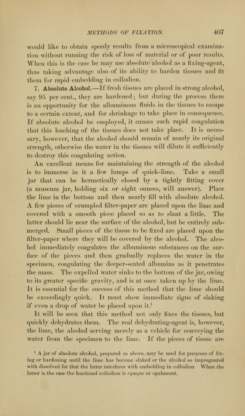 would like to obtain speedy results iroiu a niieroseopieal examina- tion without running the risk of loss of material or of poor results. When this is the case he may use absolute alcohol as a fixing-agcnt, thus taking advantage also of its ability to harden tissues and fit them for rapid embedding in collodion. 7. Absolute Alcohol.—If fresh tissues are placed in strong alcohol, say 95 i)er cent., they are hardened; but during the process there is an opportunity for the allnuninous fluids in the tissues to esca})e to a certain extent, and for shrinkage to take place in consequence. If absolute alcohol be employed, it causes such rapid coagulation that this leaching of the tissues does not take place. It is neces- sary, however, that the alcohol should remain of nearly its original strength, otherwise the water in the tissues will dilute it sufficiently to destroy this coagulating action. An excellent means for maintaining the strength of the alcohol is to immerse in it a few lumps of quick-lime. Take a small jar that can be hermetically closed by a tightly fitting cover (a museum jar, holding six or eight ounces, will answer). Place the lime in the bottom and then nearly fill with absolute alcohol. A few pieces of crumpled filter-paper are placed upon the lime and covered with a smooth piece placed so as to slant a little. The latter should lie near the surface of the alcohol, but be entirely sub- merged. Small pieces of the tissue to be fixed are placed upon the filter-paper where they will be covered by the alcohol. The alco- hol immediately coagulates the albuminous substances on the sur- face of the pieces and then gradually replaces the water in the specimen, coagulating the deeper-seated albumins as it penetrates the mass. The expelled water sinks to the bottom of the jar, owing to its greater specific gravity, and is at once taken up by the lime. It is essential for the success of this method that the lime should be exceedingly quick. It must show immediate signs of slaking if even a drop of water be placed upon it.^ It will be seen that this method not only fixes the tissues, but quickly dehydrates them. The real dehydrating-agent is, however, the lime, the alcohol serving merely as a vehicle for conveying the water from the specimen to the lime. If the pieces of tissue are ' A jar of absolute alcohol, prepared as above, may be used for purposes of fix- ing or hardening until the lime has become slaked or the alcohol so impregnated with dissolved fat that the latter interferes with embedding in collodion. When the latter is the case the hardened collodion is opaque or opalescent.
