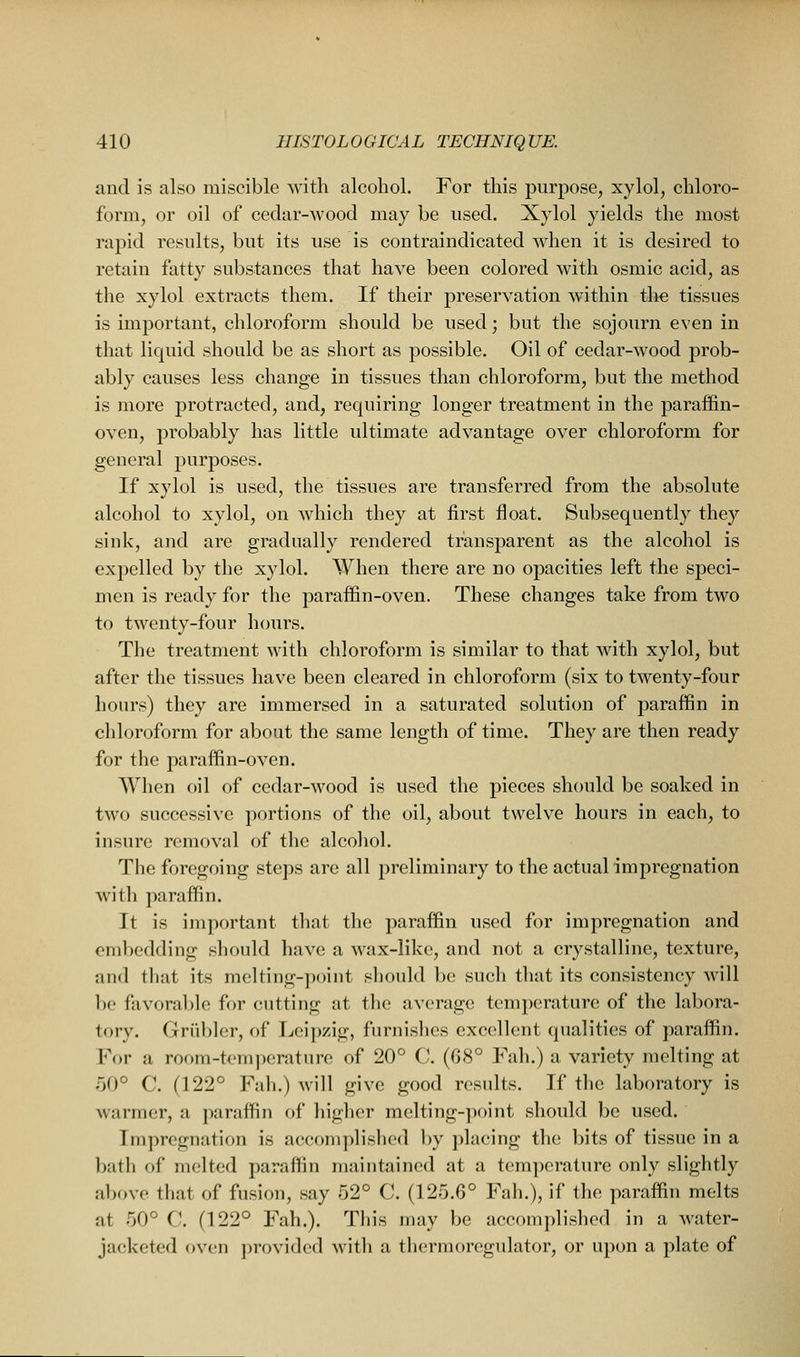 and is also miscible with alcohol. For this purpose, xylol, chloro- form, or oil of cedar-wood may be used. Xylol yields the most rapid results, but its use is contraindicated when it is desired to retain fatty substances that have been colored with osmic acid, as the xylol extracts them. If their preservation within the tissues is important, chloroform should be used; but the sojourn even in that liquid should be as short as possible. Oil of cedar-wood prob- ably causes less change in tissues than chloroform, but the method is more protracted, and, requiring longer treatment in the paraffin- oven, probably has little ultimate advantage over chloroform for general purposes. If xylol is used, the tissues are transferred from the absolute alcohol to xylol, on which they at first float. Subsequently they sink, and are gradually rendered transparent as the alcohol is expelled by the xylol. When there are no opacities left the speci- men is ready for the paraffin-oven. These changes take from two to twenty-four hours. The treatment with chloroform is similar to that with xylol, but after the tissues have been cleared in chloroform (six to twenty-four hours) they are immersed in a saturated solution of paraffin in chloroform for about the same length of time. They are then ready for the paraffin-oven. When oil of cedar-wood is used the pieces should be soaked in two successive portions of the oil, about twelve hours in each, to insure removal of the alcohol. The foregoing steps are all preliminary to the actual impregnation with paraffin. It is important that the paraffin used for impregnation and embedding should have a wax-like, and not a crystalline, texture, and tliat its melting-point should be such that its consistency will be favorahlc for cutting at the average tcanperature of the labora- tory. Griibler, of Leipzig, furnishes excellent qualities of paraffin. For a room-temperature of 20° C (68° Fall.) a variety melting at 50° C. (122° Fall.) will give good results. If the laboratory is warmer, a paraffin of higlier melting-point should be used. Impregnation is aceomplislied liy placing the bits of tissue in a bath of melted paraffin maintained at a temperature only slightly above that of fusion, say 52° C. (125.6° Fall.), if the paraffin melts at 50° C. (122° Fah.). This may be accomplished in a water- jacketed oven provided with a thermoregulator, or upon a plate of