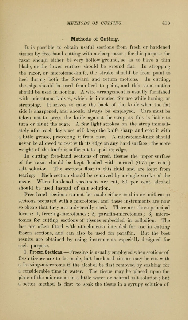 Methods of Cutting. It is possible to obtain useful seetions from fresh or hardened tissues by free-himd ciittin<^ with a sharp razor; for this purpose the razor should either be very hollow ground, so as to have a thin blade, or the lower surfaee should be ground flat. In stro|)ping the razor, or niierotome-knife, the stroke should be from point to heel during both the forward and return motions. In cutting, the edge should be used from heel to point, and this same motion should be used in honing. A wire arrangement is usually furnished with microtome-knives, which is intended for use while honing or stropping. It serves to raise the back of the knife when the flat side is sharpened, and should always be employed. Care must be taken not to press the knife against the strop, as this is liable to turn or blunt the edge. A few light strokes on the strop immedi- ately after each day's use will keep the knife sharp and coat it with a little grease, protecting it from rust. A microtome-knife should never be allowed to rest with its edge on any hard surface ; the mere weight of the knife is sufficient to spoil its edge. In cutting free-hand sections of fresh tissues the upper surface of the razor should be kept flooded with normal (0.75 per cent.) salt solution. The sections float in this fluid and are kept from tearing. Each section should be removed by a single stroke of the razor. When hardened specimens are cut, 80 per cent, alcohol shoidd be used instead of salt solution. Free-hand sections cannot be made either so thin or uniform as sections prepared with a microtome, and these instruments are now so cheap that they are universally used. There are three principal forms: 1, freezing-microtomes; 2, paraffin-microtomes; 3, micro- tomes for cutting sections of tissues embedded in collodion. The last are often fitted with attachments intended for use in cutting frozen sections, and can also be used for paraffin. But the best results are obtained by using instruments especially designed for each purpose. 1. Frozen Sections.—Freezing is usually employed when sections of fresh tissues are to be made, but hardened tissues may be cut with a freezing-microtome if the alcohol l)e first removed by soaking for a considerable time in water. The tissue may be placed upon the plate of the microtome in a little water or neutral salt solution ; but a better method is first to soak the tissue in a syrupy solution of
