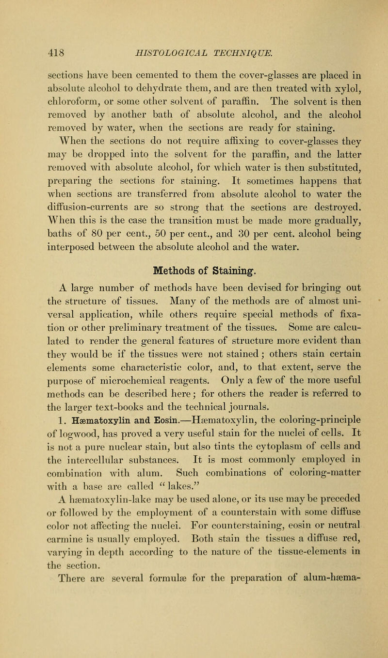 sections have been cemented to them the cover-glasses are placed in absolute alcohol to dehydrate them, and are then treated with xylol, chloroform, or some other solvent of paraffin. The solvent is then removed by another bath of absolute alcohol, and the alcohol removed by water, when the sections are ready for staining. When the sections do not require affixing to cover-glasses they may be dropped into the solvent for the paraffin, and the latter removed with absolute alcohol, for which water is then substituted, preparing the sections for staining. It sometimes happens that when sections are transferred from absolute alcohol to water the diffusion-currents are so strong that the sections are destroyed. When this is the case the transition must be made more gradually, baths of 80 per cent., 50 per cent., and 30 per cent, alcohol being interposed between the absolute alcohol and the water. Methods of Staining. A large number of methods have been devised for bringing out the structure of tissues. Many of the methods are of almost uni- versal application, while others require special methods of fixa- tion or other preliminary treatment of the tissues. Some are calcu- lated to render the general features of structure more evident than they would be if the tissues were not stained; others stain certain elements some characteristic color, and, to that extent, serve the purpose of microchemical reagents. Only a few of the more useful methods can be described here; for others the reader is referred to the larger text-books and the technical journals. 1. Hsematoxylin and Eosin.—Hsematoxylin, the coloring-principle of logwood, has proved a very useful stain for the nuclei of cells. It is not a pure nuclear stain, but also tints the cytoplasm of cells and the intercellular substances. It is most commonly employed in combination with alum. Such combinations of coloring-matter with a base are called  lakes. A hsematoxylin-lake may be used alone, or its use may be preceded or followed by the employment of a counterstain with some diffuse color not affecting the nuclei. For counterstaining, eosin or neutral carmine is usually employed. Both stain tlie tissues a diffuse red, varying in depth according to the nature of the tissue-elements in the section. There are several formulae for the preparation of alum-hsema-