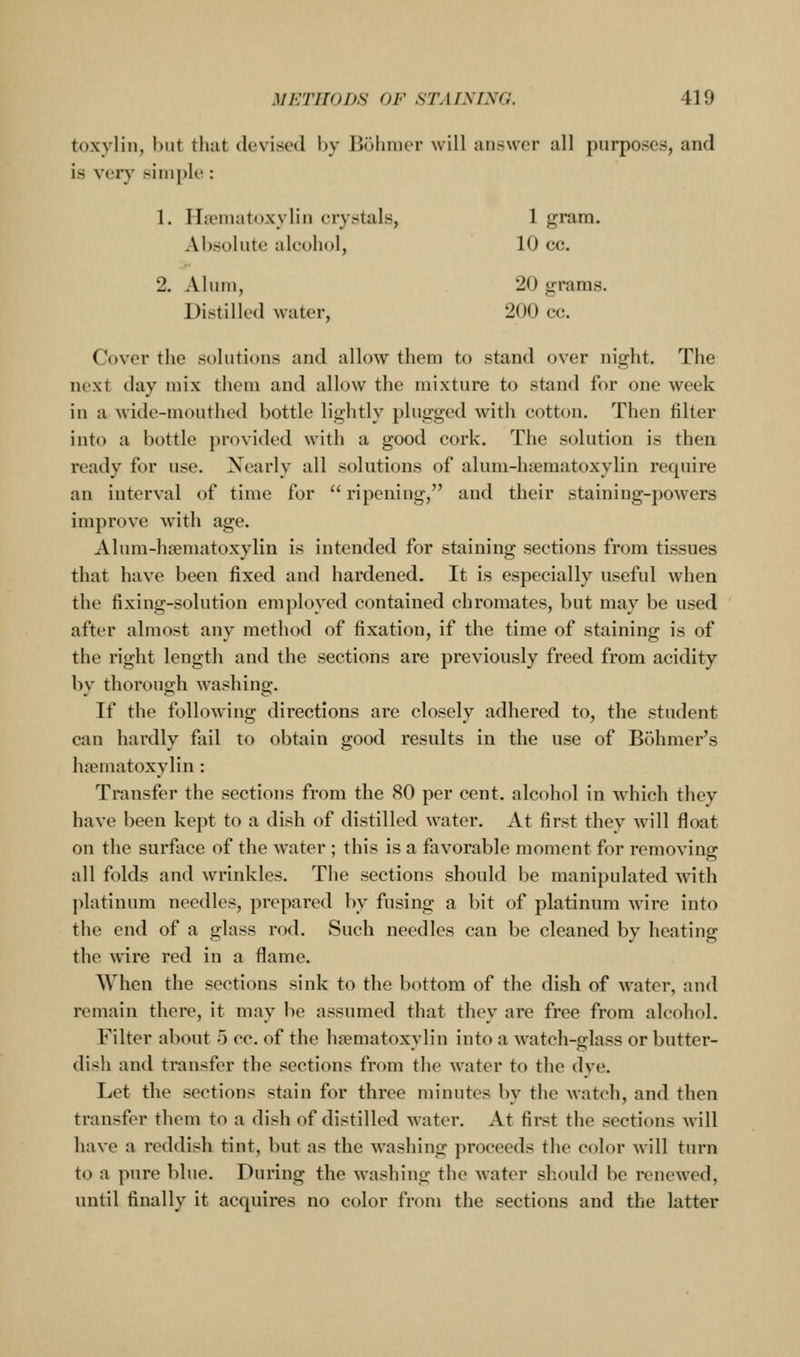 1 gram. 10 cc. 20 grams, 200 cc. METHODS OF STAINING. 419 toxylin, l)iit that devised Ijy Bohmer will iiiiswcr all purposes, and is verj' simple : 1. I Iiematoxylin crystals, Absolute alcohol, 2. Alum, Distilled water, Cover the solutions and allow them to stand over night. The next day mix them and allow the mixture to stand for one week in a wide-mouthed bottle lightly plugged with cotton. Then filter into a bottle provided with a good cork. The solution is then ready for use. Nearly all solutions of alum-hfematoxylin require an interval of time for  ripening, and their staining-powers improve with age. Alum-htematoxylin is intended for staining sections from tissues that have been fixed and hardened. It is especially useful when the fixing-solution employed contained chromates, but may be used after almost any method of fixation, if the time of staining is of the right length and the sections are previously freed from acidity by thorough washing. If the following directions are closely adhered to, the student can hardly fail to obtain good results in the use of Bohmer's hfematoxylin: Transfer the sections from the 80 per cent, alcohol in which they have been kept to a dish of distilled water. At first thev vvill float on the surface of the water ; this is a favorable moment for removing all folds and wrinkles. The sections should be manipulated with ]ilatinum needles, prepared by fusing a bit of platinum wire into the end of a glass rod. Such needles can be cleaned by heating the wire red in a flame. When the sections sink to the bottom of the dish of water, and remain there, it may be assumed that they are free from alcohol. Filter about 5 cc. of the h?ematoxvlin into a watch-g-lass or butter- dish and transfer the sections from the water to the dye. Let the sections stain for three minutes by the watch, and then transfer them to a dish of distilled water. At first the sections will have a reddish tint, but as the washing proceeds the color will turn to a pure blue. During the washing the water should be renewed, until finally it acquires no color from the sections and the latter