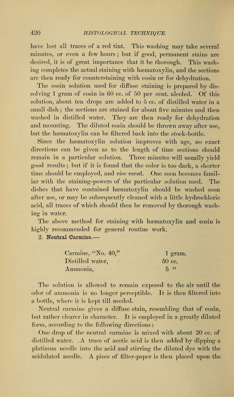 have lost all traces of a red tint. This washing may take several minutes, or even a few hours; but if good, permanent stains are desired, it is of great importance that it be thorough. This wash- ing completes the actual staining with hsematoxylin, and the sections are then ready for counterstaining with eosin or for dehydration. The eosin solution used for diffuse staining is prepared by dis- solving 1 gram of eosin in 60 cc. of 50 per cent, alcohol. Of this solution, about ten drops are added to 5 cc. of distilled water in a small dish; the sections are stained for about five minutes and then washed in distilled water. They are then ready for dehydration and mounting. The diluted eosin should be thrown away after use, but the hsematoxylin can be filtered back into the stock-bottle. Since the hsematoxylin solution improves with age, no exact directions can be given as to the length of time sections should remain in a particular solution. Three minutes will usually yield good results; but if it is found that the color is too dark, a shorter time should be employed, and vice versd. One soon becomes famil- iar with the staining-powers of the particular solution used. The dishes that have contained hsematoxylin should be washed soon after use, or may be subsequently cleaned with a little hydrochloric acid, all traces of which should then be removed by thorough wash- ing in water. The above method for staining with hsematoxylin and eosin is highly recommended for general routine work. 2. Neutral Carmine.— Carmine, No. 40, 1 gram. Distilled water, 50 cc. Ammonia, 5  The solution is allowed to remain exposed to the air until the odor of ammonia is no longer perceptible. It is then filtered into a bottle, where it is kept till needed. Neutral carmine gives a diffuse stain, resembling that of eosin, but rather clearci' in character. It is employed in a greatly diluted form, according to the following directions : One drop of the neutral carmine is mixed with about 20 cc. of distilled water. .A trace of acetic acid is then added by dipping a platinum needle into the acid and stirring the diluted dye with the acidulated needle. A piece of filter-paper is then placed upon the