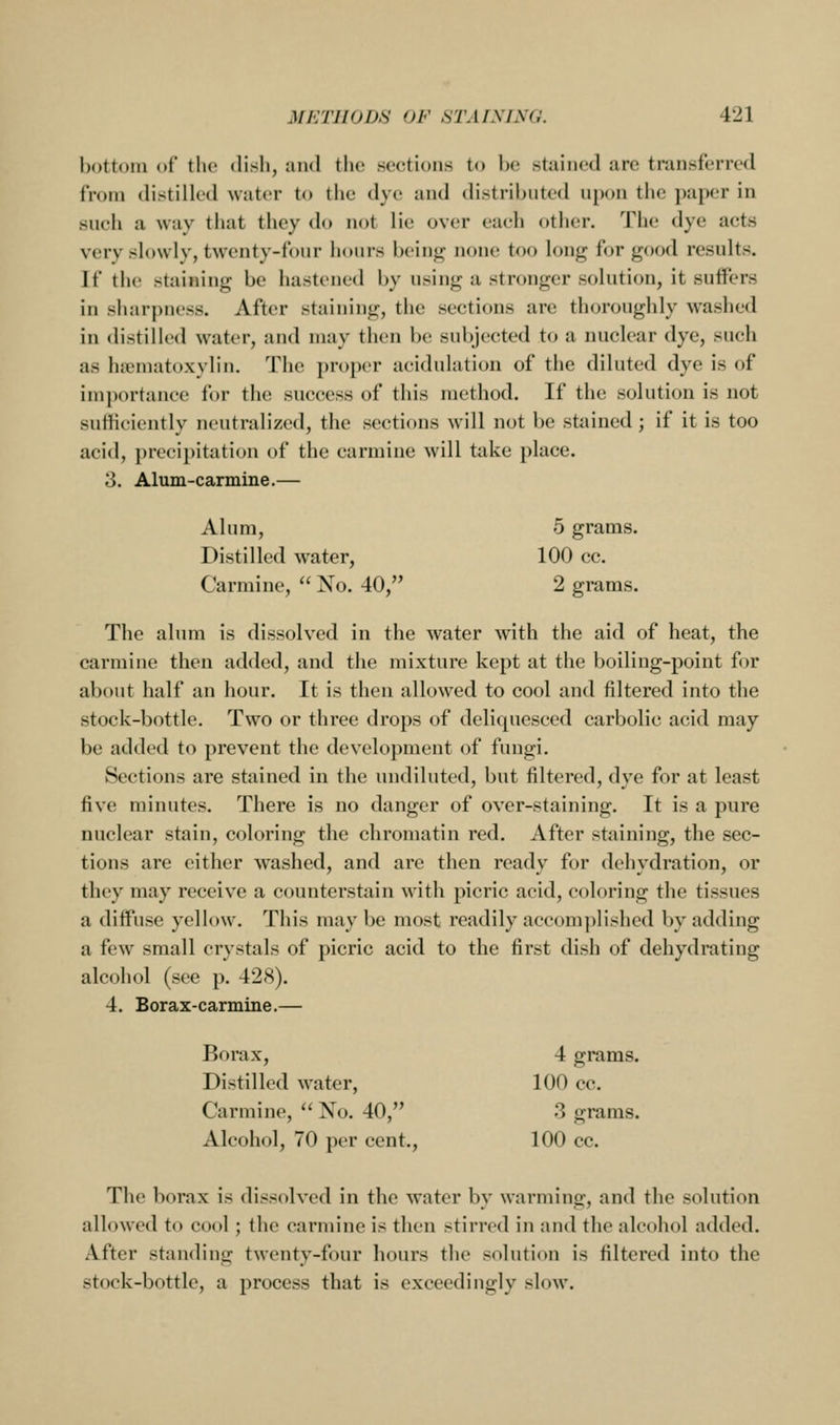 bottom of the dish, and the sections to be stiiined are transferred from distilled water to the dye and distributed upon the paper in such a way that they do not lie over eaeh other. The dye acts very slowlv, twenty-four hours bein<r none too lonj^ for j^ood resnlt.s. If the staining be hastened by using a stronger solution, it suffers in sharpness. After staining, the sections are thoroughly washed in distilled water, and may then be subjected to a nuclear dye, such as hematoxylin. The proper acidulation of the diluted dye is of importance for the success of this method. If the solution is not sufficiently neutralized, the sections will not be stained; if it is too acid, precipitation of the carmine will take place. 3. Alum-carmine.— Alum, 5 grams. Distilled water, 100 cc. Carmine,  No. 40, 2 grams. The alum is dissolved in the water with the aid of heat, the carmine then added, and the mixture kept at the boiling-point for about half an hour. It is then allowed to cool and filtered into the stock-bottle. Two or three drops of deliquesced carbolic acid may be added to prevent the development of fungi. Sections are stained in the undiluted, but filtered, dye for at least five minutes. There is no danger of over-staining. It is a pure nuclear stain, coloring the chromatin red. After staining, the sec- tions are either washed, and are then ready for dehydration, or they may receive a counterstain with picric acid, coloring the tissues a diffuse yellow. This may be most readily accomplished by adding a few small crystals of picric acid to the first dish of dehydrating alcohol (see p. 428). 4. Borax-carmine.— Borax, 4 grams. Distilled water, 100 cc. Carmine,  No. 40, 3 grams. Alcohol, 70 per cent., 100 cc. The borax is dissolved in the water by warming, and the solution allowed to cool; the carmine is then stirred in and the alcohol added. After standing twenty-four hours the solution is filtered into the stock-bottle, a process that is exceedingly slow.