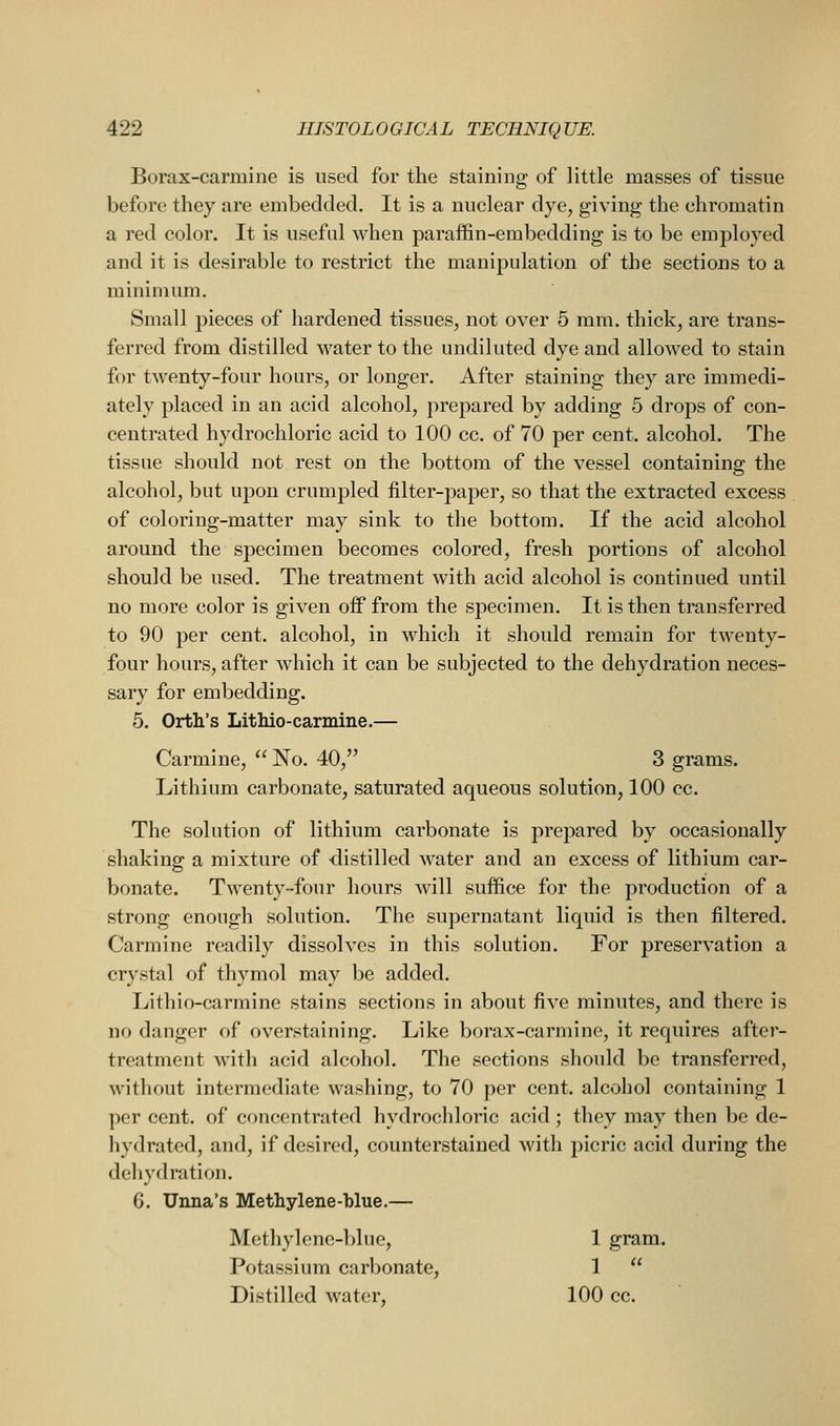 Borax-carmine is used for the staining of little masses of tissue before they are embedded. It is a nuclear dye, giving the chromatin a red color. It is useful when paraffin-embedding is to be employed and it is desirable to restrict the manipulation of the sections to a minimum. Small pieces of hardened tissues, not over 5 mm. thick, are trans- ferred from distilled water to the undiluted dye and allowed to stain for twenty-four hours, or longer. After staining they are immedi- ately placed in an acid alcohol, prepared by adding 5 drops of con- centrated hydrochloric acid to 100 cc. of 70 per cent, alcohol. The tissue should not rest on the bottom of the vessel containing the alcohol, but upon crumpled filter-paper, so that the extracted excess of coloring-matter may sink to the bottom. If the acid alcohol around the specimen becomes colored, fresh portions of alcohol should be used. The treatment with acid alcohol is continued until no more color is given off from the specimen. It is then transferred to 90 per cent, alcohol, in which it should remain for twenty- four hours, after which it can be subjected to the dehydration neces- sary for embedding. 5. Orth's Lithio-carmine.— Carmine,  No. 40, 3 grams. Lithium carbonate, saturated aqueous solution, 100 cc. The solution of lithium carbonate is prepared by occasionally shaking: a mixture of distilled water and an excess of lithium car- bonate. Twenty-four hours will suffice for the production of a strong enough solution. The supernatant liquid is then filtered. Carmine readily dissolves in this solution. For preservation a crystal of thymol may be added. Lithio-carmine stains sections in about five minutes, and there is no danger of overstaining. Like borax-carmine, it requires after- treatment with acid alcohol. The sections should be transferred, without intermediate washing, to 70 per cent, alcohol containing 1 per cent, of concentrated hydrochloric acid ; they may then be de- hydrated, and, if desired, counterstained Avith picric acid during the dehydration. 6. Unna's Methylene-blue.— Methylenc-l)lue, 1 gram. Potassium carbonate, 1  Distilled water, 100 cc.