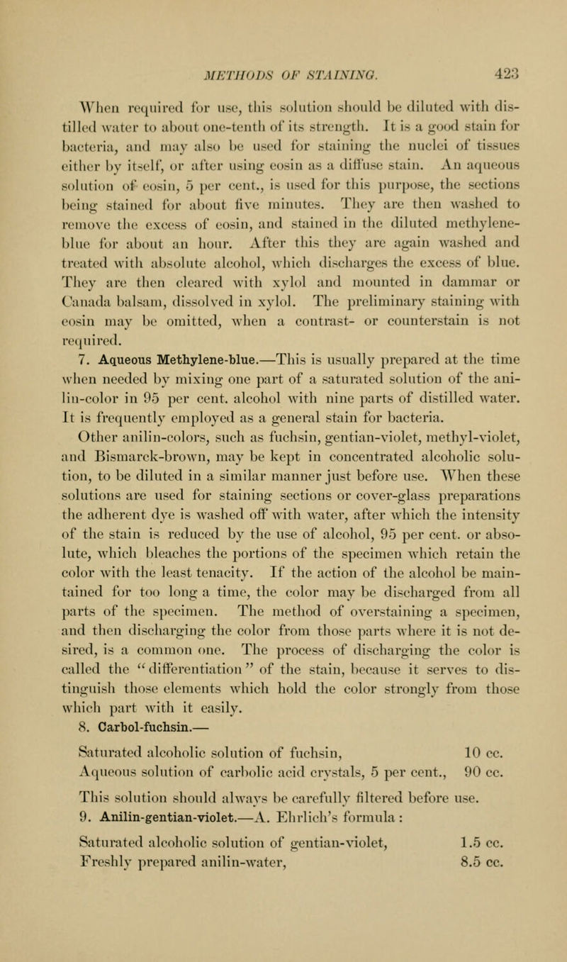 W'licii required lur use, this solution slioukl be diluted with dis- tilled water to about one-tenth of its strength. It is a good stain for bacteria, and may also be used for staining the nuclei of tissues either by itself, or after using eosin as a diffuse stain. An aqueous solution of eosin, 5 per cent., is used for this purpose, the sections being stained for about five minutes. They are then washed to remove the excess of eosin, and stained in the diluted methylene- blue for about an hour. After this they are again washed and treated with absolute alcohol, whieii discharges the excess of blue. They are then cleared with xyl(»l and mounted in dammar or Canada balsam, dissolved in xylol. The preliminary staining with eosin may be omitted, when a contrast- or counterstain is not required. 7. Aqueous Methylene-blue.—This is usually prepared at the time when needed by mixing one part of a saturated solution of the ani- lin-color in 95 per cent, alcohol with nine parts of distilled water. It is frequently employed as a general stain for bacteria. Other anilin-colors, such as fuchsin, gentian-violet, methyl-violet, and Bismarck-brown, may be kept in concentrated alcoholic solu- tion, to be diluted in a similar manner just before use. When these solutions are used for staining sections or cover-glass preparations the adherent dye is washed off wdth water, after which the intensity of the stain is reduced by the use of alcohol, 95 per cent, or abso- lute, which bleaches the portions of the specimen which retain the color with the least tenacity. If the action of the alcohol be main- tained for too long a time, the color may be discharged from all parts of the specimen. The method of overstaining a specimen, and then discharging the color from those parts where it is not de- sired, is a common one. The process of discharging the color is called the differentiation of the stain, because it serves to dis- tinguish those elements which hold the color strongly from those which part with it easily. 8. Carbol-fuchsin.— Saturated alcoholic solution of fuchsin, 10 cc. Aqueous solution of carbolic acid crystals, 5 per cent., 90 cc. This solution should always be carefully filtered before use. 9. Anilin-gentian-violet.—A. Ehrlich's formula : Saturated alcoholic solution of gentian-violet, 1.5 cc. Freshly prepared anilin-water, 8.5 cc.
