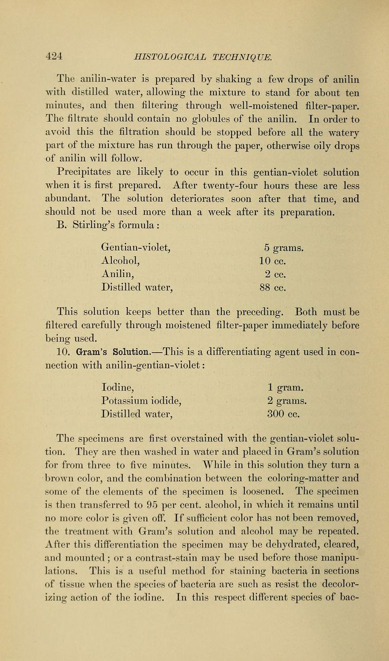 The anilin-water is prepared by shaking a few drops of anilin with distilled water, allowing the mixture to stand for about ten minutes, and then filtering through well-moistened filter-paper. The filtrate should contain no globules of the anilin. In order to avoid this the filtration should be stopped before all the watery part of the mixture has run through the paper, otherwise oily drops of anilin will follow. Precipitates are likely to occur in this gentian-violet solution when it is first prepared. After twenty-four hours these are less abundant. The solution deteriorates soon after that time, and should not be used more than a week after its preparation. B. Stirling's formula: Gentian-violet, 5 grams. Alcohol, 10 cc. Anilin, 2 cc. Distilled water, 88 cc. This solution keeps better than the preceding. Both must be filtered carefully through moistened filter-paper immediately before being used. 10. Gram's Solution.—This is a differentiating agent used in con- nection with anilin-gentian-violet: Iodine, 1 gram. Potassium iodide, 2 grams. Distilled water, 300 cc. The specimens are first overstained with the gentian-violet solu- tion. They are then washed in water and placed in Gram's solution for from three to five minutes. While in this solution they turn a brown color, and the combination between the coloring-matter and some of the elements of the specimen is loosened. The specimen is then transferred to 95 per cent, alcohol, in which it remains until no more color is given off. If sufficient color has not been removed, the treatment with Gram's solution and alcohol may be repeated. After this differentiation the specimen may be dehydrated, cleared, and mounted; or a contrast-stain may be used before those manipu- lations. This is a useful method for staining bacteria in sections of tissue when the species of bacteria are such as resist the decolor- izing action of the iodine. In this respect different species of bac-