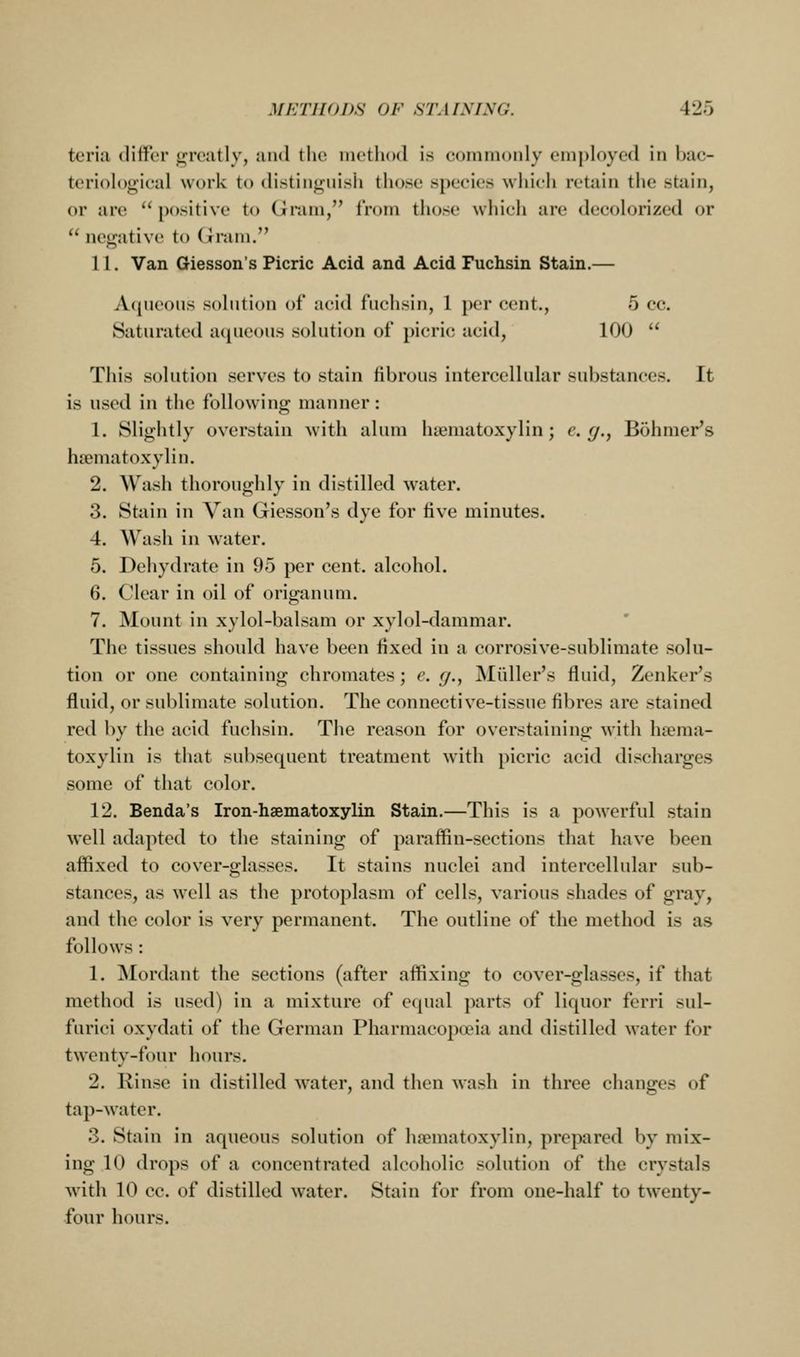 teriii clilfcr greatly, and the method is c(jiiim()nly em|)h)yed in Inic- teri()h)gieal work to distingnish those species which retain the stain, or are  positive to Gnun, from those which are decolorized or  negative to dram. 11. Van Giesson's Picric Acid and Acid Fuchsin Stain.— A(pieous solution of acid fuchsin, 1 per cent., 5 cc. Saturated aqueous solution of picric acid, 100  This solution serves to stain fibrous intercellular substances. It is used in the following manner: 1. Slightly overstain with alum hiematoxylin; c. g., Bohmer's hsematoxylin. 2. Wash thoroughly in distilled water, 3. Stain in Van Giesson's dye for five minutes. 4. Wash in water. 5. Dehydrate in 95 per cent, alcohol. 6. Clear in oil of origanum. 7. Mount in xylol-balsam or xylol-dammar. The tissues should have been fixed in a corrosive-sublimate solu- tion or one containing chromates; e. (/., Miiller's fluid, Zenker's fluid, or sublimate solution. The connective-tissue fibres are stained red by the acid fuchsin. The reason for overstaining with htema- toxylin is that subsequent treatment with picric acid discharges some of that color. 12. Benda's Iron-hsematoxylin Stain.—This is a powerful stain well adapted to the staining of paraffin-sections that have been affixed to cover-glasses. It stains nuclei and intercellular sub- stances, as well as the protoplasm of cells, various shades of gray, and the color is very permanent. The outline of the method is as follows : 1. Mordant the sections (after affixing to cover-glasses, if that method is used) in a mixture of equal parts of liquor ferri sul- furici oxydati of the German Pharmacopoeia and distilled water for twenty-four hours. 2. Rinse in distilled Avater, and then wash in three changes of tap-water. 3. Stain in aqueous solution of hoematoxylin, prepared by mix- ing 10 drops of a concentrated alcoholic solution of the crystals ■with 10 cc. of distilled water. Stain for from one-half to twenty- four hours.