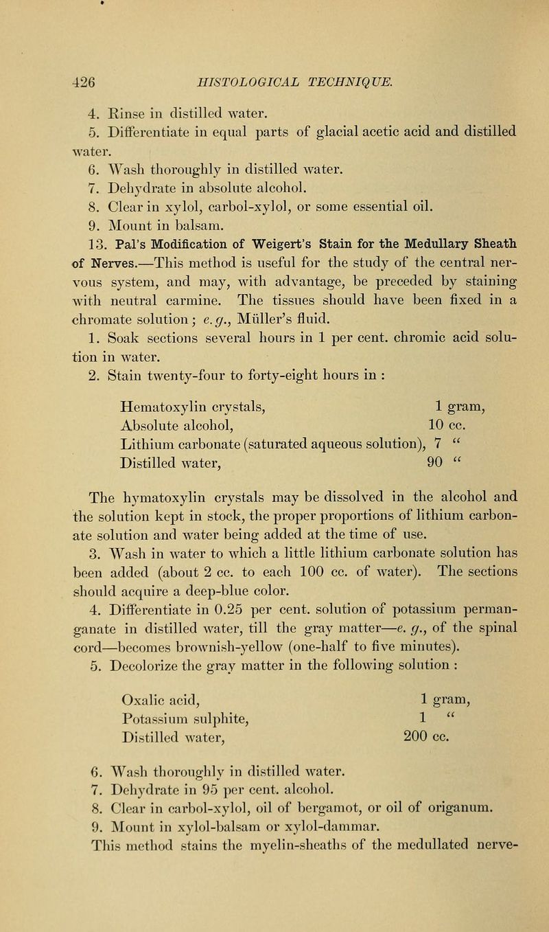 4. Rinse in distilled water. 5. Dififerentiate in equal parts of glacial acetic acid and distilled water, 6. Wash thoroughly in distilled water. 7. Dehydrate in absolute alcohol. 8. Clear in xylol, carbol-xylol, or some essential oil. 9. Mount in balsam. 13. Pal's Modification of Weigert's Stain for the Medullary Sheath of Nerves.—This method is useful for the study of the central ner- vous system, and may, with advantage, be preceded by staining with neutral carmine. The tissues should have been fixed in a chromate solution; e.g., Miiller's fluid. 1. Soak sections several hours in 1 per cent, chromic acid solu- tion in water. 2. Stain twenty-four to forty-eight hours in : Hematoxylin crystals, 1 gram. Absolute alcohol, 10 cc. Lithium carbonate (saturated aqueous solution), 7 Distilled water, 90 The hymatoxylin crystals may be dissolved in the alcohol and the solution kept in stock, the proper proportions of lithium carbon- ate solution and water being added at the time of use. 3. Wash in water to which a little lithium carbonate solution has been added (about 2 cc. to each 100 cc. of water). The sections should acquire a deep-blue color. 4. Diiferentiate in 0.25 per cent, solution of potassium perman- ganate in distilled water, till the gray matter—e. g., of the spinal cord—becomes brownish-yellow (one-half to five minutes). 5. Decolorize the gray matter in the following solution : Oxalic acid, 1 gram, Potassium sulphite, 1 Distilled water, 200 cc. 6. Wash thoroughly in distilled water. 7. Dehydrate in 95 per cent, alcohol. 8. Clear in carbol-xylol, oil of bergamot, or oil of origanum. 9. Mount in xylol-balsam or xylol-dammar. This method stains the myelin-sheaths of the medullated nerve-