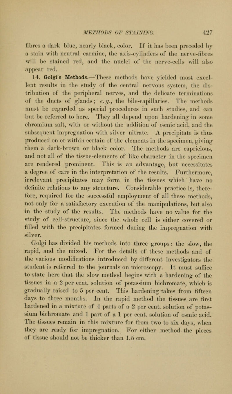 fibres a dark blue, nearly black, color. If it has been preceded by a stain with neutral carmine, the axis-cylinders of th(,' nerve-fibres will l)c stained red, and the nuclei of tiie nerve-cells will also appear red. 14. Golgi's Methods.—These methods have yielded most excel- lent results in the study of the central nervous system, the dis- tribution of the peripheral nerves, an<l the delicate terminations of the ducts of glands; c.(/., the bile-capillaries. The methods must be regarded as special procedures in such studies, and can but be referred to here. They all depend upon hardening in some chromium salt, with or without the addition of osmic acid, and the subsequent impregnation with silver nitrate. A precipitate is thus produced on or within certain of the elements in the specimen, giving them a dark-brown or black color. The methods are capricious, and not all of the tissue-elements of like character in the specimen are rendered prominent. This is an advantage, but necessitates a degree of care in the interpretation of the results. Furthermore, irrelevant precipitates may form in the tissues which have no definite relations to any structure. Considerable practice is, there- fore, required for the successful employment of all these methods, not only for a satisfactory execution of the manipulations, but also in the study of the results. The methods have no value for the study of cell-structure, since the whole cell is either covered or filled with the precipitates formed during the impregnation with silver. Golgi has divided his methods into three groups: the slow, the ra])id, and the mixed. For the details of these methods and of the various modifications introduced by different investigators the student is referred to the journals on microscopy. It must suffice to state here that the slow method begins with a hardenine: of the tissues in a 2 per cent, solution of potassium bichromate, which is gradually raised to 5 per cent. This hardening takes from fifteen days to three months. In the rapid method the tissues are first hardened in a mixture of 4 parts of a 2 per cent, solution of potas- sium bichromate and 1 part of a 1 per cent, solution of osmic acid. The tissues remain in this mixture for from two to six days, when they are ready for im])regnation. For either method the pieces of tissue should not be thicker than 1.5 cm.