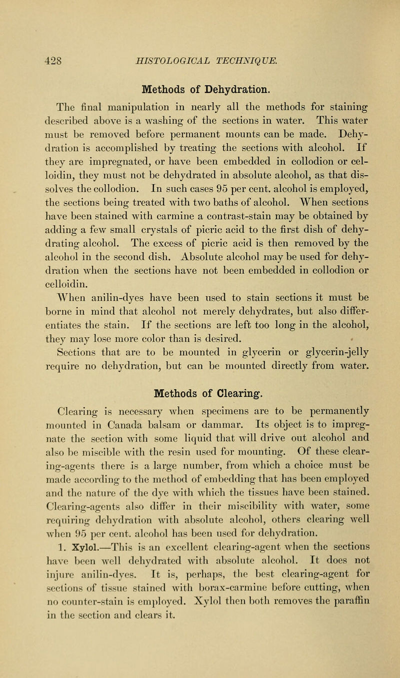 Methods of Dehydration. The final manipulation in nearly all the methods for staining described above is a washing of the sections in water. This water must be removed before permanent mounts can be made. Dehy- dration is accomplished by treating the sections with alcohol. If they are impregnated, or have been embedded in collodion or cel- loidin, they must not be dehydrated in absolute alcohol, as that dis- solves the collodion. In such cases 95 per cent, alcohol is employed, the sections being treated with two baths of alcohol. When sections have been stained with carmine a contrast-stain may be obtained by adding a fev/ small crystals of picric acid to the first dish of dehy- drating alcohol. The excess of picric acid is then removed by the alcohol in the second dish. Absolute alcohol may be used for dehy- dration when the sections have not been embedded in collodion or celloidin. When anilin-dyes have been used to stain sections it must be borne in mind that alcohol not merely dehydrates, but also differ- entiates the stain. If the sections are left too long in the alcohol, they may lose more color than is desired. Sections that are to be mounted in glycerin or glycerin-jelly require no dehydration, but can be mounted directly from water. Methods of Clearing. Clearing is necessary when specimens are to be permanently mounted in Canada balsam or dammar. Its object is to impreg- nate the section with some liquid that will drive out alcohol and also be miscible with the resin used for mounting. Of these clear- ing-agents there is a large number, from which a choice must be made according to the method of embedding that has been employed and the nature of the dye with which the tissues have been stained. Clearing-agents also differ in their miscibility with water, some requiring dehydration with absolute alcohol, others clearing well when 95 per cent, alcohol has been used for dehydration. 1. Xylol.—This is an excellent clearing-agent when the sections have been well dehydrated with absolute alcohol. It does not injure anilin-dyes. It is, perhaps, the best clearing-agent for sections of tissue stained with borax-carmine before cutting, when no counter-stain is employed. Xylol then both removes the paraffin in the section and clears it.