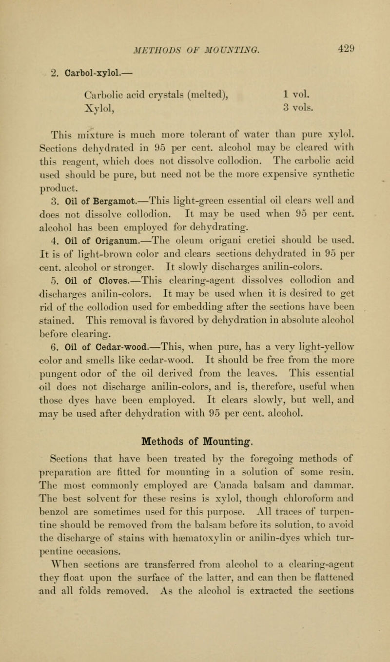 2. Carbol-xylol.— Carbolic acid crystals (melted), 1 vol. Xylol, ' 3 vols. This mixture is much more tolerant of water than pure xylol. Sections dehvtlrated in 9o per cent, alcohol may be cleared with this reagent, which does not dissolve collodion. The carbolic acid used should be pure, but need not be the more expensive synthetic product. 3. Oil of Bergamot.—This light-green essential oil clears well and does not dissolve collodion. It may be used when 95 per cent, alcohol has been employed for dehydrating. 4. Oil of Origanum.—The oleum origani cretici should be used. It is of light-brown color and clears sections dehydrated in 95 per cent, alcohol or stronger. It slowly discharges anilin-colors. 5. Oil of Cloves.—This clearing-agent dissolves collodion and discharges anilin-colors. It may be used when it is desired to get rid of the collodion used for embedding after the sections have been stained. This removal is favored by dehydration in absolute alcohol before clearing. 6. Oil of Cedar-wood.—This, when pure, has a very light-yellow color and smells like cedar-wood. It should be free from the more pungent odor of the oil derived from the leaves. This essential oil does not discharge anilin-colors, and is, therefore, useful when those dyes have been employed. It clears slowly, but well, and may be used after dehydration with 95 per cent, alcohol. Methods of Mounting. Sections that have been treated by the foregoing methods of preparation are fitted for mounting in a solution of some resin. The most commonly employed are Canada balsam and dammar. The best solvent for these resins is xylol, though chloroform and benzol are sometimes used for this [)urpose. All tmces of turpen- tine should be removed from the balsam before its solution, to avoid the discharge of stains with hsematoxyliu or anilin-dyes which tur- pentine occasions. When sections are transferred from alcohol to a clearing-agent they float upon the surface of the latter, and can then be flattened and all folds removed. As the alcohol is extracted the sections