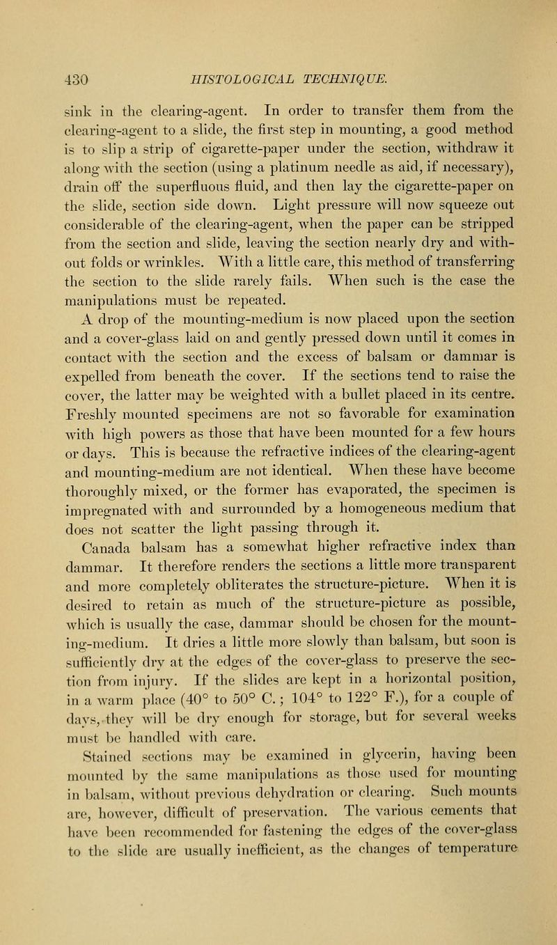 sink in the clearing-agent. In order to transfer them from the clearing-agent to a slide, the first step in mounting, a good method is to slip a strip of cigarette-paper under the section, withdraw it along with the section (using a platinum needle as aid, if necessary), drain off the superfluous fluid, and then lay the cigarette-paper on the slide, section side down. Light pressure will now squeeze out considerable of the clearing-agent, when the paper can be stripped from the section and slide, leaving the section nearly dry and with- out folds or wrinkles. With a little care, this method of transferring the section to the slide rarely fails. When such is the case the manipulations must be repeated. A drop of the mounting-medium is now placed upon the section and a cover-glass laid on and gently pressed down until it comes in contact with the section and the excess of balsam or dammar is expelled from beneath the cover. If the sections tend to raise the cover, the latter may be weighted with a bullet placed in its centre. Freshly mounted specimens are not so favorable for examination with high powers as those that have been mounted for a few hours or days. This is because the refractive indices of the clearing-agent and mounting-medium are not identical. When these have become thoroughly mixed, or the former has evaporated, the specimen is impregnated with and surrounded by a homogeneous medium that does not scatter the light passing through it. Canada balsam has a somewhat higher refractive index than dammar. It therefore renders the sections a little more transparent and more completely obliterates the structure-picture. When it is desired to retain as much of the structure-picture as possible, which is usually the case, dammar should be chosen for the mount- ing-medium. It dries a little more slowly than balsam, but soon is sufficiently dry at the edges of the cover-glass to preserve the sec- tion from injury. If the slides are kept in a horizontal position, in a warm place (40° to 50° C.; 104° to 122° F.), for a couple of days, they will be dry enough for storage, but for several weeks must 1)0 handled with care. Stained sections may be examined in glycerin, having been mounted by the same manipulations as thos(! used for mounting in balsam, without previous dehydration or clearing. Such mounts are, however, difficult of preservation. The various cements that have been recommended for fastening the edges of the cover-glass to tlie slide are usually inefficient, as the changes of temperature