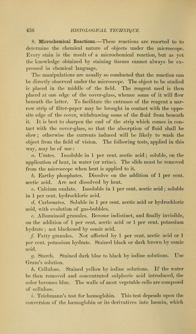 8. Microchemical Reactions.—These reactions are resorted to to determine the chemical nature of objects under the microscope. Every stain is the result of a microchemical reaction, but as yet the knowledge obtained by staining tissues cannot always be ex- pressed in chemical language. The manipulations are usually so conducted that the reaction can be directly observed under the microscope. The object to be studied is placed in the middle of the field. The reagent used is then placed at one edge of the cover-glass, whence some of it will flow beneath the latter. To facilitate the entrance of the reagent a nar- row strip of filter-paper may be brought in contact with the oppo- site edge of the cover, withdrawing some of the fluid from beneath it. It is best to sharpen the end of the strip which comes in con- tact -with the cover-glass, so that the absorption of fluid shall be slow; otherwise the currents induced will be likely to wash the object from the field of vision. The following tests, applied in this way, may be of use : a. Urates. Insoluble in 1 per cent, acetic acid; soluble, on the application of heat, in water (or urine). The slide must be removed from the microscope when heat is applied to it. h. Earthy phosphates. Dissolve on the addition of 1 per cent. acetic acid. Are not dissolved by heat. c. Calcium oxalate. Insoluble in 1 per cent, acetic acid ; soluble in 1 per cent, hydrochloric acid. d. Carbonates. Soluble in 1 per cent, acetic acid or hydrochloric acid, with evolution of gas-bubbles. e. Albuminoid granules. Become indistinct, and finally invisible, on the addition of 1 per cent, acetic acid or 1 per cent, potassium hydrate ; not blackened by osmic acid. /. Fatty granules. Not affected by 1 per cent, acetic acid or 1 per cent, potassium hydrate. Stained black or dark brown by osmic acid. cj. Starch. Stained dark blue to black by iodine solutions. Use Gram's solution. h. Cellulose. Stained yellow by iodine solutions. If the water be tlien removed and concentrated sulphuric acid introduced, the color becomes blue. The walls of most vegetable cells are composed of cellulose. i. Teichmann's test for haemoglobin. This test depends upon the conversion of the haemoglobin or its derivatives into hsemin, which