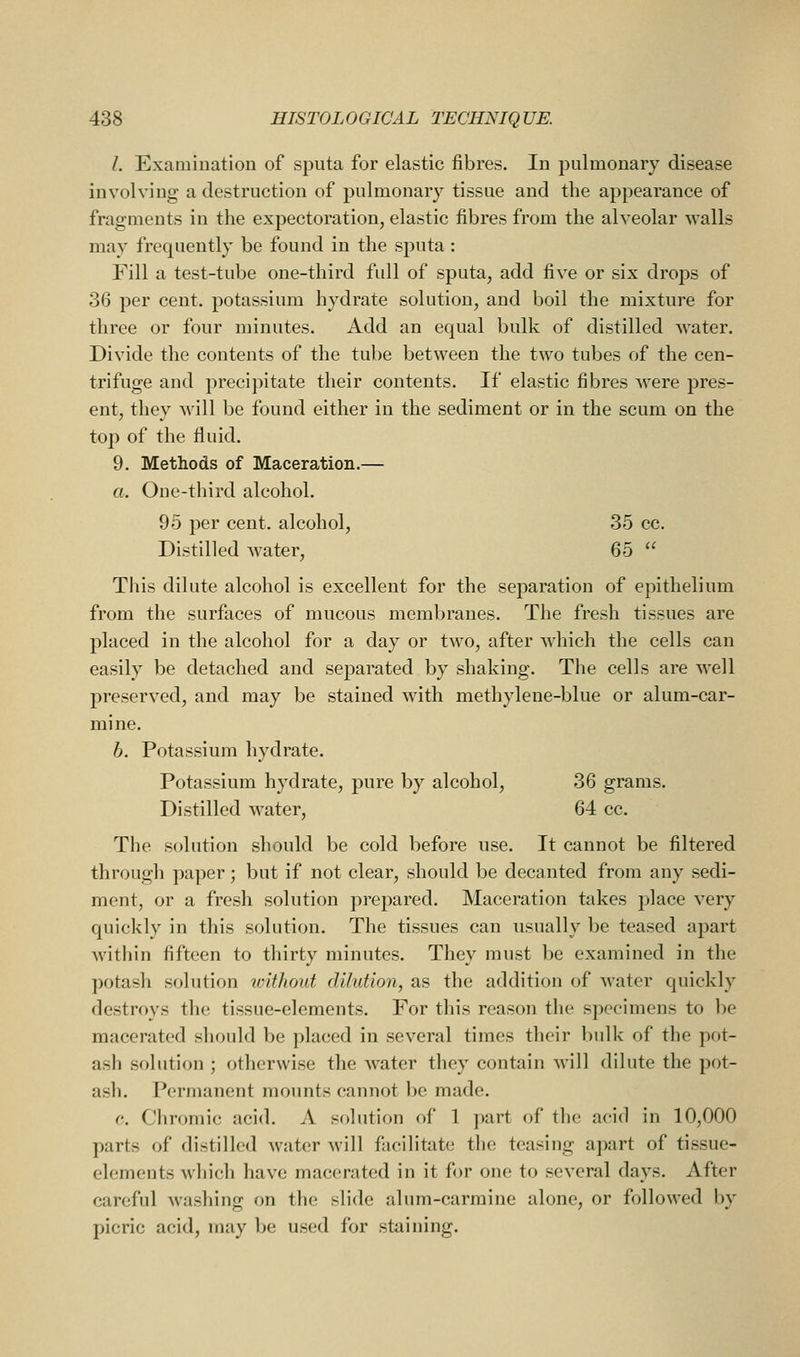 I. Examination of sputa for elastic fibres. In pulmonary disease involving a destruction of pulmonary tissue and the appearance of fragments in the expectoration, elastic fibres from the alveolar walls may frequently be found in the sputa: Fill a test-tube one-third full of sputa, add five or six drops of 36 per cent, potassium hydrate solution, and boil the mixture for three or four minutes. Add an equal bulk of distilled water. Divide the contents of the tube between the two tubes of the cen- trifuge and precipitate their contents. If elastic fibres were pres- ent, they will be found either in the sediment or in the scum on the top of the fluid. 9. Methods of Maceration.— a. One-third alcohol. 95 per cent, alcohol, 35 cc. Distilled water, 65 This dilute alcohol is excellent for the separation of epithelium from the surfaces of mucous membranes. The fresh tissues are placed in the alcohol for a day or two, after M'hich the cells can easily be detached and separated by shaking. The cells are well preserved, and may be stained with methylene-blue or alum-car- mine. h. Potassium hydrate. Potassium hydrate, pure by alcohol, 36 grams. Distilled water, 64 cc. The solution should be cold before use. It cannot be filtered through paper; but if not clear, should be decanted from any sedi- ment, or a fresh solution prepared. Maceration takes place very quickly in this solution. The tissues can usually be teased apart within fifteen to thirty minutes. They must be examined in the potash solution vnthont dilution, as the addition of water quickly destroys the tissue-elements. For this reason the specimens to be macerated should be placed in several times their bulk of the pot- ash solution ; otherwise the water they contain will dilute the pot- ash. Permanent mounts cannot be made. c. Chromic acid. A solution of 1 part of the acid in 10,000 parts of distilled water will fiicilitate the teasing apart of tissue- elements which have macerated in it for one to several days. After careful washing on tlie slide alum-carmine alone, or followed by picric acid, may be used for staining.