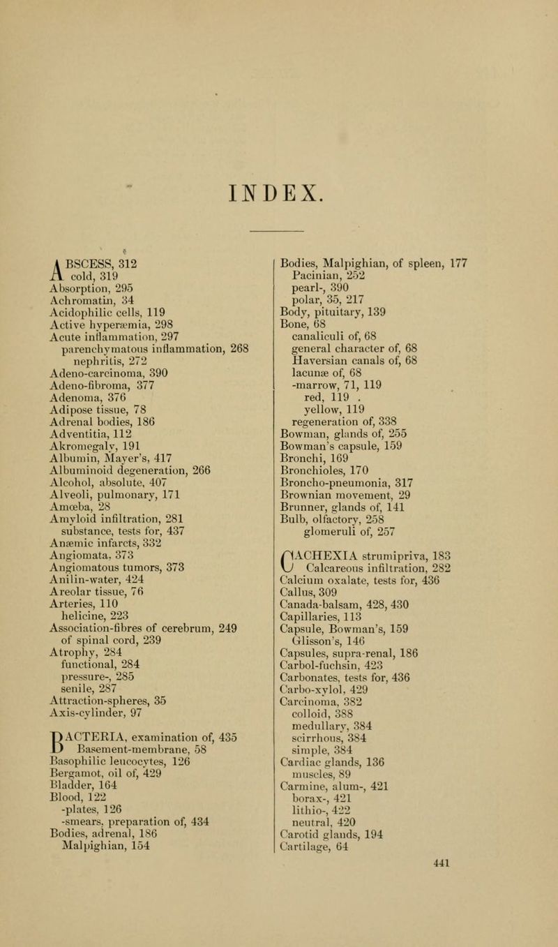 INDEX. A BSCESS, 312 A cold, 319 Absorption, 295 Achroniatui, 34 Acidopliilic cells, 119 Active hypeni'mia, '298 Acute intlainniation, 297 parenolivinatous intlammation, 268 nephritis, 272 Adeno-carcinonia, 390 Adeno-fibroma, 377 Adenoma, 370 Adipose tissue, 78 Adrenal bodies, 186 Adventitia, 112 Akronicgaly, 191 Albumin, Mayer's, 417 Albuminoid degeneration, 266 Alcohol, absolute, 407 Alveoli, pulmonary, 171 Amoeba, 28 Amyloid infiltration, 281 substance, tests for, 437 Anaemic infarcts, 332 Angiomata. 373 Angiomatous tumors, 373 Anilin-water, 424 Areolar tissue, 76 Arteries, 110 lielicine, 223 Association-fibres of cerebrum, 249 of spinal cord, 239 Atrophy, 284 functional, 284 pressure-, 285 senile, 287 Attraction-spheres, 35 Axis-cylinder, 97 BACTERIA, examination of, 435 Basement-membrane, 58 Basophilic leucocytes, 126 Bergamot, oil of, 429 Bladder, 164 Blood, 122 -plates, 126 -smears, preparation of, 434 Bodies, adrenal, 186 Malpighian, 154 Bodies, Malpighian, of spleen, 177 Pacinian, 252 pearl-, 390 polar, 35, 217 Body, pituitary, 139 Bone, 68 canaliculi of, 68 general character of, 68 Haversian canals of, 68 lacunae of, 68 -marrow, 71, 119 red, 119 . yellow, 119 regeneration of, 338 Bowman, glands of, 255 Bowman's capsule, 159 Bronchi, 169 Bronchioles, 170 Broncho-pneumonia, 317 Brownian movement, 29 Brunner, glands of, 141 Bulb, olfactory, 258 glomeruli of, 257 CACHEXIA strumipriva, 183 Calcareous infiltration, 282 Calcium oxalate, tests for, 436 Callus, 309 Canada-balsam, 428, 430 Capillaries, 113 Capsule, Bowman's, 159 Glisson's, 146 Capsules, supra-renal, 186 Carbol-fuchsin. 423 Carbonates, tests for, 436 Carbo-xylol, 429 Carcinoma, 382 colloid, 388 medullary, 384 scirrhous, 384 simple, 384 Cardiac glands, 136 muscles, 89 Carmine, alum-, 421 borax-, 421 lithio-, 422 neutral, 420 Carotid glands, 194 Cartilage, 64