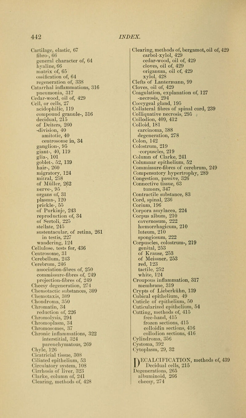 Cartilage, elastic, 67 fibro-, (5(5 general character of, 64 hyaline, 66 luatrix of, 65 ossification of, 64 regeneration of, 338 Catarrhal inflammations, 316 pneumonia, 317 Cedar-wood, oil of, 429 Cell, or cells, 27 acidophilic, 119 compound granule-, 316 decidual, 215 of Deiters, 260 -division, 40 amitotic, 40 centrosorae in, 34 ganglion-, 95 giant-, 40, 119 glia-, 101 goblet-, 52, 139 hair-, 260 migratory, 124 mitral, 258 of Miiller, 262 nerve-, 95 organs of, 31 plasma-, 120 prickle-, 55 of Purkinje, 243 reproduction of, 34 of Sertoli, 225 stellate, 245 sustentacular, of retina, 261 in testis, 227 wandering, 124 Cellulose, tests for, 436 Centrosome, 31 Cerebellum, 243 Cerebrum, 246 association-fibres of, 250 commissure-fibres of, 249 projection-fibres of, 249 Cheesy degeneration, 274 Cheniotactic .substances, 309 Chemotaxis, 309 Chondroma, 350 Chromatin, 34 reduction of, 226 Chromolysis, 294 Chromf)plasm, 34 Chromosomes, 37 Chronic inflammations, 322 interstitial, 324 parenchymatous, 269 Chyle, 126 Cicatricial tissue, 308 Ciliated epithelium, 53 Circulatory system, 108 Cirrhosis of liver, 323 Clarke, column of, 241 Clearing, methods of, 428 Clearing, methods of, bergamot, oil of, 429 carbol-xylol, 429 cedar-wood, oil of, 429 cloves, oil of, 429 origanum, oil of, 429 xylol, 428 Clefts of Lantermann, 99 Cloves, oil of, 429 Coagulation, explanation of, 127 -necrosis, 294 Coccygeal gland, 195 Collateral fibres of spinal cord, 239 Colliquative necrosis, 295 Collodion, 409, 412 Colloid, 181 carcinoma, 388 degeneration, 278 Colon, 142 Colostrum, 219 -corpuscles, 219 Column of Clarke, 241 Columnar epithelium, 52 Commissure-fibres of cerebrum, 249 Compensatory hypertrophy, 289 Congestion, passive, 326 Connective tissue, 63 tumors, 347 Contractile substance, 83 Cord, spinal, 236 Corium, 196 Corpora amylacea, 224 Corpus album, 210 cavernosum, 222 ha?morrhagicum, 210 luteum, 210 spongiosum, 222 Corpuscles, colostrum-, 219 genital, 253 of Krause, 253 of Meissner, 253 red, 123 tactile, 252 white, 124 Croupous inflammation, 317 membrane, 319 Crypts of Lieberkiihn, 139 Cubical epithelium, 49 Cuticle of epitlielium, 50 Cuticiilarized epithelium, 54 Cutting, methods ol', 415 free-liand, 415 frozen sections, 415 celloidin sections, 416 collodion sections, 416 Cylindroma, 356 Cystoma, 392 Cytoplasm, 29, 32 DECALCIFICATION, methods of, 439 Decidual cells, 215 Degenerations, 265 albuminoid, 266 cheesy, 274