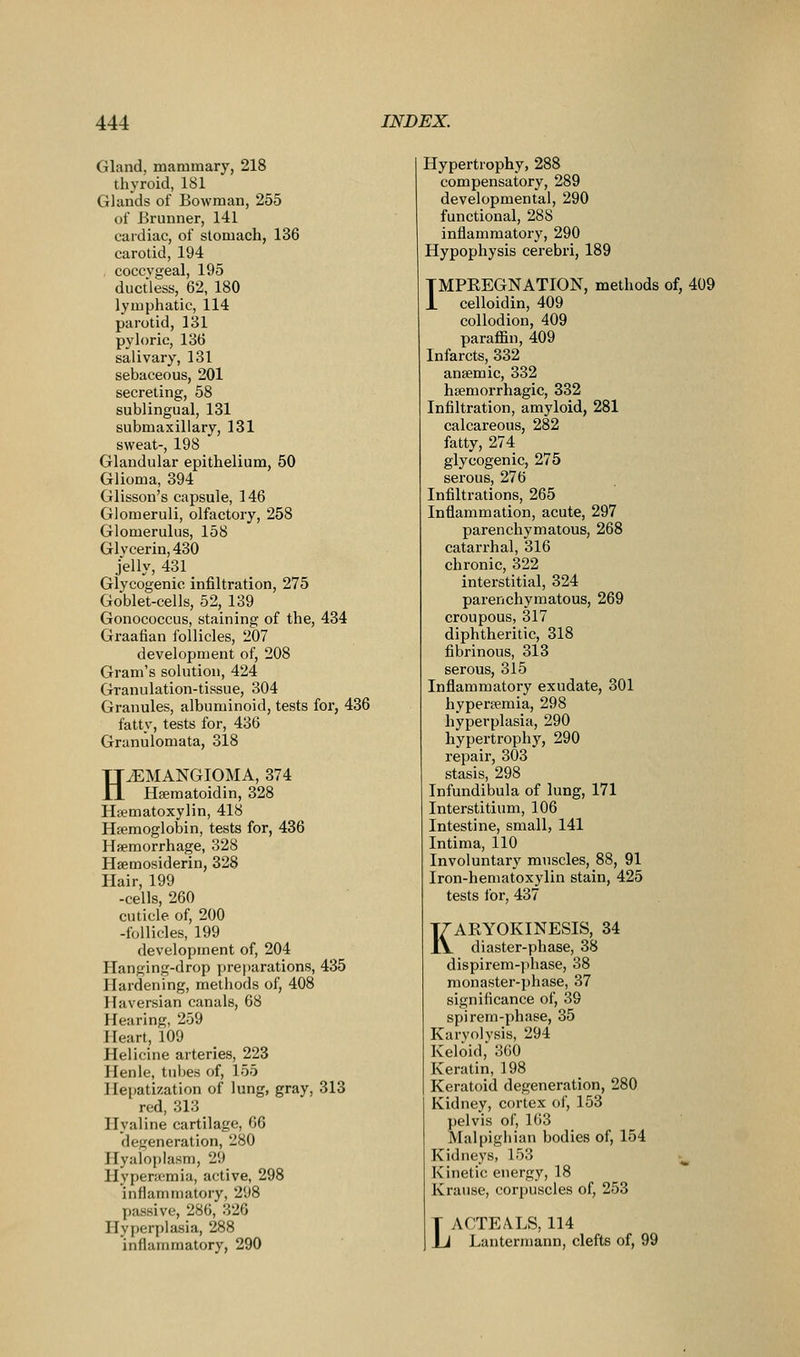 Gland, mammary, 218 thyroid, 181 Glands of Bowman, 255 of Brunner, 141 cardiac, of stomach, 136 carotid, 194 coccygeal, 195 ductless, 62, 180 lymphatic, 114 parotid, 131 pyloric, 136 salivary, 131 sebaceous, 201 secreting, 58 sublingual, 131 submaxillary, 131 sweat-, 198 Glandular epithelium, 50 Glioma, 394 Glisson's capsule, 146 Glomeruli, olfactory, 258 Glomerulus, 158 Glycerin, 430 jelly, 431 Glycogenic infiltration, 275 Goblet-cells, 52, 139 Gonococcus, staining of the, 434 Graafian follicles, 207 development of, 208 Gram's solution, 424 Granulation-tissue, 304 Granules, albuminoid, tests for, 436 fatty, tests for, 436 Granulomata, 318 HJEMANGIOMA, 374 Hsematoidin, 328 Hfematoxylin, 418 Haemoglobin, tests for, 436 Hferaorrhage, 328 Hsemosiderin, 328 Hair, 199 -cells, 260 cuticle of, 200 -follicles, 199 development of, 204 Hanging-drop preparations, 435 Hardening, methods of, 408 Haversian canals, 68 Hearing, 259 Heart, 109 Helicine arteries, 223 Henle, tuljes of, 155 Hepatization of lung, gray, 313 red, 313 Hyaline cartilage, 66 degeneration, 280 Hyaloplasm, 29 Hypera^mia, active, 298 inflammatory, 298 passive, 286, 326 Hyperplasia, 288 inflammatory, 290 Hypertrophy, 288 compensatory, 289 developmental, 290 functional, 288 inflammatory, 290 Hypophysis cerebri, 189 TMPEEGNATION, methods of, 409 1 celloidin, 409 collodion, 409 paraffin, 409 Infarcts, 332 anaemic, 332 hsemorrhagic, 332 Infiltration, amyloid, 281 calcareous, 282 fatty, 274 glycogenic, 275 serous, 276 Infiltrations, 265 Inflammation, acute, 297 parenchymatous, 268 catarrhal, 316 chronic, 322 interstitial, 324 parenchymatous, 269 croupous, 317 diphtheritic, 318 fibrinous, 313 serous, 315 Inflammatory exudate, 301 hyperaemia, 298 hyperplasia, 290 hypertrophy, 290 repair, 303 stasis, 298 Infundibula of lung, 171 Interstitium, 106 Intestine, small, 141 Intima, 110 Involuntary muscles, 88, 91 Iron-hematoxylin stain, 425 tests ibr, 437 KARYOKINESIS, 34 diaster-phase, 38 dispirem-phase, 38 monaster-phase, 37 significance of, 39 spirem-phase, 35 Karyolvsis, 294 Keloid,' 360 Keratin, 198 Keratoid degeneration, 280 Kidney, cortex of, 153 pelvis of, 163 Malpighian bodies of, 154 Kidneys, 153 ^ Kinetic energy, 18 Krause, corpuscles of, 253 LACTEALS, 114 Lantermann, clefts of, 99