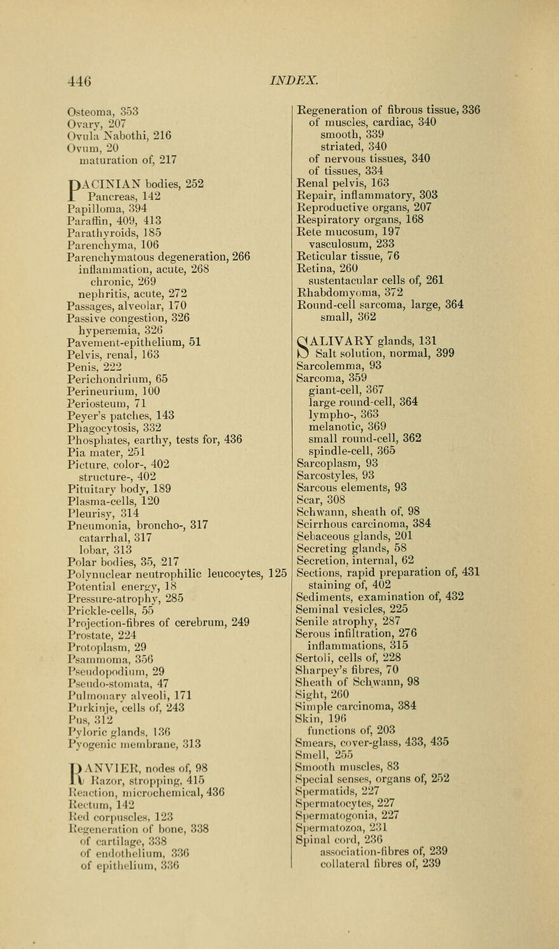 Osteoma, 353 Ovarv, 207 Oviilii Nabothi, 216 Ovum, 20 maturation of, 217 PACINIAN bodies, 252 Pancreas, 142 Papilloma, 394 Parafiin, 409, 413 Paratbyroids, 185 Parenchyma, 106 Parenchymatous degeneration, 266 inflammation, acute, 268 chronic, 269 nephritis, acute, 272 Passages, alveolar, 170 Passive congestion, 326 hyperemia, 326 Pavement-epithelium, 51 Pelvis, renal, 163 Penis, 222 _ Periciiondrium, 65 Perineurium, 100 Periosteum, 71 Peyer's patciies, 143 Phagocytosis, 332 Phosphates, earthy, tests for, 436 Pia mater, 251 Picture, color-, 402 structure-, 402 Pituitary body, 189 Plasma-cells, 120 Pleurisy, 314 Pneumonia, broncho-, 317 catarrhal, 317 lobar, 313 Polar bodies, 35, 217 _ Polynuclear neutrophilic leucocytes, 125 Potential energy, 18 Pressure-atrophy, 285 Prickle-cells, 55 Projection-fibres of cerebrum, 249 Prostate, 224 Protoplasm, 29 Psammoma, 356 Pseudopndium, 29 Pseudo-stomata, 47 Pulinonarv alveoli, 171 Purkinje, cells of, 243 Pus, 312 Pyloric glands, 136 Pyogenic membrane, 313 r)ANVlP:R, nodesof, 98 \) Razor, stropping, 415 Reaction, micrcjchemical, 436 Rectum, 142 Red corpuscles, 123 Regeneration of bone, 338 of cartilage, 338 of endothelium, 336 of epithelium, 336 Regeneration of fibrous tissue, 336 of muscles, cardiac, 340 smooth, 339 striated, 340 of nervous tissues, 340 of tissues, 334 Renal pelvis, 163 Repair, inflammatory, 303 Reproductive organs, 207 Respiratory organs, 168 Rete mucosum, 197 vasculosum, 233 Reticular tissue, 76 Retina, 260 sustentacular cells of, 261 Rhabdomyoma, 372 Round-cell sarcoma, large, 364 small, 362 SALIVARY glands, 131 Salt solution, normal, 399 Sarcolemma, 93 Sarcoma, 359 giant-cell, 367 large round-cell, 364 lympho-, 363 melanotic, 369 small round-cell, 362 spindle-cell, 365 Sarcoplasm, 93 Sarcostyles, 93 Sarcous elements, 93 Scar, 308 Schwann, sheath of, 98 Scirrhous carcinoma, 384 Sebaceous glands, 201 Secreting glands, 58 Secretion, internal, 62 Sections, rapid preparation of, 431 staining of, 402 Sediments, examination of, 432 Seminal vesicles, 225 Senile atrophy, 287 Serous infiltration, 276 inflammations, 315 Sertoli, cells of, 228 Sharpey's fibres, 70 Sheath of Schwann, 98 Sight, 260 Simple carcinoma, 384 Skin, 196 functions of, 203 Smears, cover-glass, 433, 435 Smell, 255 Smooth muscles, 83 Special senses, organs of, 252 Sfjermatids, 227 Spermatocytes, 227 Spermatogonia, 227 Spermatozoa, 231 Spinal cord, 236 association-fibres of, 239 collateral fibres of, 239