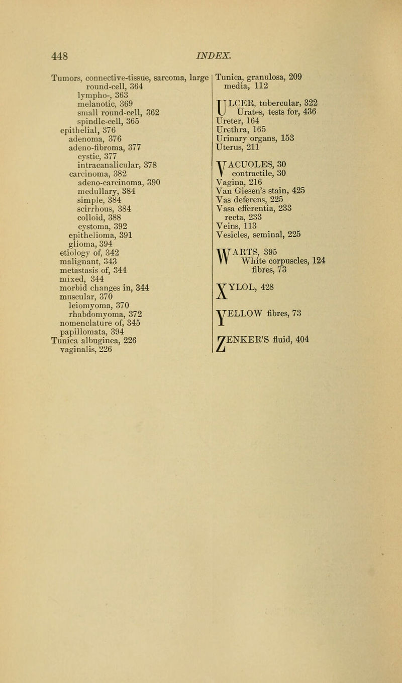 Tumors, connective-tissue, sarcoma, large round-cell, 364 lympho-, 363 melanotic, 369 small round-cell, 362 spindle-cell, 365 epitlieiial, 376 adenoma, 376 adeno-libroma, 377 cystic, 377 intracanalicular, 378 carcinoma, 382 adeno-carcinoma, 390 medullary, 384 simple, 384 scirrhous, 384 colloid, 388 cystoma, 392 epithelioma, 391 glioma, 394 etiology of, 342 malignant, 343 metastasis of, 344 mixed, 344 morbid changes in, 344 muscular, 370 leiomyoma, 370 rhabdomyoma, 372 nomenclature of, 345 papillomata, 394 Tunica albuginea, 226 vaginalis, 226 Tunica, granulosa, 209 media, 112 ULCER, tubercular, 322 Urates, tests for, 436 Ureter, 164 Urethra, 165 Urinary organs, 153 Uterus, 211 T7ACU0LES, 30 V contractile, 30 Vagina, 216 Van Giesen's stain, 425 Vas deferens, 225 Vasa efferentia, 233 recta, 233 Veins, 113 Vesicles, seminal, 225 w ARTS, 395 White corpuscles, 124 fibres, 73 VYLOL, 428 yELLOW fibres, 73 ^ENKER'S fluid, 404