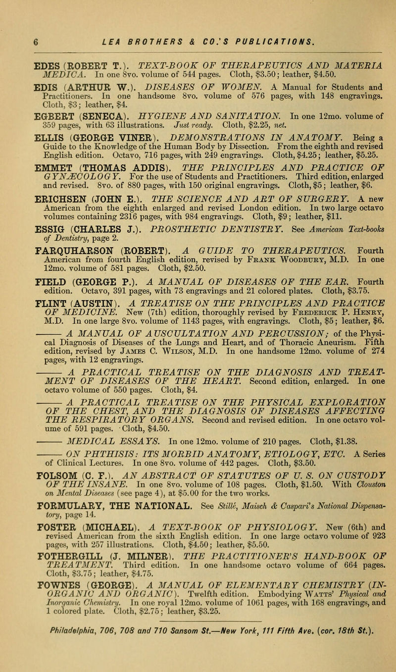 EDES (ROBERT T.). TEXT-BOOK OF THERAPEUTICS AND MATERIA MEDIC A. In one 8vo. volume of 544 pages. Cloth, $3.50; leather, $4.50. EDIS (ARTHUR W.). DISEASES OF WOMEN. A Manual for Students and Practitioners. In one handsome 8vo. volume of 576 pages, with 148 engravings. Cloth, §3; leather, $4. EGBERT (SENECA). HYGIENE AND SANITATION. In one 12mo. volume of 359 pages, with 63 illustrations. Just ready. Cloth, $2.25, net. ELLIS (aEORGE VINER). DEMONSTRATIONS IN ANATOMY. Being a Guide to the Knowledge of the Human Body by Dissection. From the eighth and revised English edition. Octavo, 716 pages, with 249 engravings. Cloth, $4.25; leather, $5.25. EMMET (THOMAS ADDIS). THE PRINCIPLES AND PRACTICE OF G YN^COLOGY. For the use of Students and Practitioners. Third edition, enlarged and revised. Svo. of 880 pages, with 150 original engravings. Cloth, |5; leather, $6. ERIOHSEN (JOHN E.). THE SCIENCE AND ART OF SURGERY. A new American from the eighth enlarged and revised London edition. In two large octavo volumes containing 2316 pages, with 984 engravings. Cloth, $9; leather, $11. ESSIG (CHARLES J.). PROSTHETIC DENTISTRY. See Amerimn Text-books of Dentistry, page 2. FARQUHARSON (ROBERT). A GUIDE TO THERAPEUTICS. Fourth American from fourth English edition, revised by Feaj^k Woodbury, M.D. In one 12mo. volume of 581 pages. Cloth, $2.50. FIELD (GEORGE P.). A MANUAL OF DISEASES OF THE EAR. Fourth edition. Octavo, 391 pages, with 73 engravings and 21 colored plates. Cloth, $3.75. FLINT (AUSTIN). A TREATISE ON THE PRINCIPLES AND PRACTICE OF MEDICINE. New (7th) edition, thorpughly revised by Frederick P. Henry, M.D. In one large Svo. volume of 1143 pages, with engravings. Cloth, $5; leather, $6. A MANUAL OF AUSCULTATION AND PERCUSSION; of the Physi- cal Diagnosis of Diseases of the Lungs and Heart, and of Thoracic Aneurism. Fifth edition, revised by James C. Wilson, M.D. In one handsome 12mo. volume of 274 pages, with 12 engravings. A PRACTICAL TREATISE ON THE DIAGNOSIS AND TREAT- MENT OF DISEASES OF THE HEART. Second edition, enlarged. In one octavo volume of 550 pages. Cloth, $4. A PRACTICAL TREATISE ON THE PHYSICAL EXPLORATION OF THE CHEST, AND THE DIAGNOSIS OF DISEASES AFFECTING THE RESPIRATOR Y ORGANS. Second and revised edition. In one octavo vol- ume of 591 pages. • Cloth, $4.50. MEDICAL ESSA YS. In one 12mo. volume of 210 pages. Cloth, $1.38. ON PHTHISIS: ITS MORBID ANA TOMY, ETIOLOGY, ETC. A Series of Clinical Lectures. In one 8vo. volume of 442 pages. Cloth, $3.50. FOLSOM (C. F.). AN ABSTRACT OF STATUTES OF U. S. ON CUSTODY OF THE INSANE. In one 8vo. volume of 108 pages. Cloth, $1.50. With aouston on Mental Disea.ses (see page 4), at $5.00 for the two works. FORMULARY, THE NATIONAL. See Stille, Maisch & Caspari's National Dispensor tory, page 14. FOSTER (MICHAEL). A TEXT-BOOK OF PHYSIOLOGY. New (6th) and revised American from the .sixth English edition. In one large octavo volume of 923 pages, with 257 illustrations. Cloth, $4.50; leather, $5.50. FOTHERGILL (J. MILNER). THE PRACTITIONERS HAND-BOOK OF TREATMENT. Third edition. In one handsome octavo volume of 664 pages. Cloth, $3.75; leather, $4.75. FOWNES (GEORGE). A MANUAL OF ELEMENTARY CHEMISTRY {IN- ORGANIC AND ORGANIC). Twelfth edition. Embodying Watts' Physical and Inorganic Chemvitry. In one royal 12mo. volume of 1061 pages, with 168 engravings, and 1 colored plate. Cloth, $2.75; leather, $3.25.