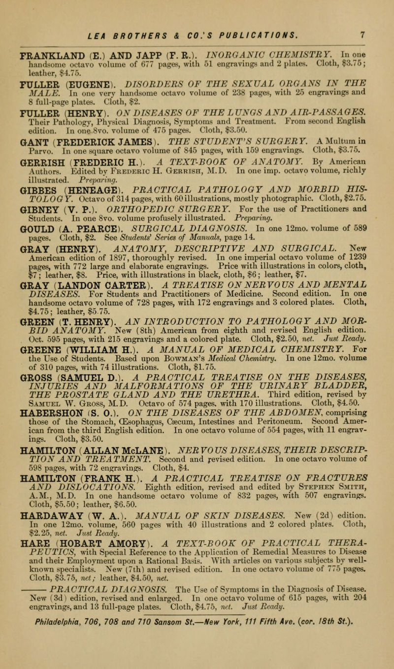 FRANKLAND (E.) AND JAPP (F. R.). INORGANIC CHEMISTRY. In one handsome octavo volume of 677 pages, with 51 engravings and 2 plates. Cloth, $3.75; leather, $4.75. FULLER (EUGENE). DISORDERS OF THE SEXUAL ORGANS IN THE MALE. In one very handsome octavo volume of 238 pages, with 25 engravings and 8 full-page platen. Cloth, $2. FULLER (HENRY). ON DISEASES OF THE L UNGS AND AIR-PASSAGES. Their Pathology, Physical Diagnosis, Symptoms and Treatment. From second English edition. In one 8vo. volume of 475 pages. Cloth, $3.50. GANT (FREDERICK JAMES). THE STUDENT'S SURGERY. AMultumin Parvo. In one sc^uare octavo volume of 845 pages, with 159 engravings. Cloth, $3.75. GERRISH (FREDERIC H.). A TEXT-BOOK OF ANATOMY. By American Authors. Edited by Fkederic H. Gerrish, M.D. In one imp. octavo volume, richly illustrated. Preparing. GIBBES (HENEAGE). PRACTICAL PATHOLOGY AND MORBID HIS- TO LOG Y. Octavo of 314 pages, with 60 illustrations, mostly photographic. Cloth, $2.75. GIBNEY (V. P.). ORTHOPEDIC SURGERY. For the use of Practitioners and Students. In one Svo. volume profusely illustrated. Preparing. GOULD (A. PEARCE). SURGICAL DIAGNOSIS. In one 12mo. volume of 589 pages. Cloth, $2. See Students' Series of Manuals, page 14. GRAY (HENRY). ANATOMY, DESCRIPTIVE AND SURGICAL. New- American edition of 1897, thoroughly revised. In one imperial octavo volume of 1239 pages, with 772 large and elaborate engravings. Price with illustrations in colors, cloth, $7 ; leather, $8. Price, with illustrations in black, cloth, $6; leather, $7. GRAY (LANDON CARTER). A TREATISE ON NERVOUS AND MENTAL DISEASES. For Students and Practitioners of Medicine. Second edition. In one handsome octavo volume of 728 pages, with 172 engravings and 3 colored plates. Cloth, $4.75; leather, $5 75. GREEN (T. HENRY). AN INTRODUCTION TO PATHOLOGY AND MOR- BID ANATOMY. New (8th) American from eighth and revised English edition. Oct. 595 pages, with 215 engravings and a colored plate. Cloth, $2.50, net. Just Ready. GREENE (WILLIAM H.). A MANUAL OF MEDICAL CHEMISTRY. For the Use of Students. Based upon Bowman's Medical Chetnistry. In one 12mo. volume of 310 pages, with 74 illustrations. Cloth, $1.75. GROSS (SAMUEL D.). A PRACTICAL TREATISE ON THE DISEASES, INJURIES AND MALFORMATIONS OF THE URINARY BLADDER, THE PROSTATE GLAND AND THE URETHRA. Third edition, revised by S-VMUEL W. Gross, M.D. Octavo of 574 pages, with 170 illustrations. Cloth, $4.50. HABERSHON (S. 0.). ON THE DISEASES OF THE ABDOMEN comprising those of the Stomach, (Esophagus, Caecum, Intestines and Peritoneum. Second Amer- ican from the third English edition. In one octavo volume of 554 pages, with 11 engrav- ings. Cloth, $3.50. HAMILTON (ALLAN McLANE). NER VO US DISEASES, THEIR DESCRIP- TION AND TREATMENT. Second and j-evised edition. In one octavo volume of 598 pages, with 72 engravings. Cloth, $4. HAMILTON (FRANK H.). A PRACTICAL TREATISE ON FRACTURES AND DISLOCATIONS. Eighth edition, revised and edited by Stephen Smith, A.M., M.D. In one handsome octavo volume of 832 pages, mth 507 engravings. Cloth, $5.50; leather, $6.50. HARD AW AY (W. A.). MANUAL OF SKIN DISEASES. New (2d) edition. In one 12mo. volume, 560 pages with 40 illustrations and 2 colored plates. Cloth, $2.25, net. Just Ready. HARE (HOBART AMORY). A TEXT-BOOK OF PRACTICAL THERA- PEUTICS, with Special Keference to the Application of Remedial Measures to Disease and their Employment upon a Rational Basis. With articles on various subjects by well- known specialists. New (7th) and revised edition. In one octavo volume of 775 pages. Cloth, $3.75, net; leather, $4.50, net. PRACTICAL DIAGNOSIS. The Use of Symptoms in the Diagnosis of Disease. New (3d) edition, revised and enlarged. In one octavo volume of 615 pages, with 204 engravings, and 13 full-page plates. Cloth, $4.75, net. Just Ready.