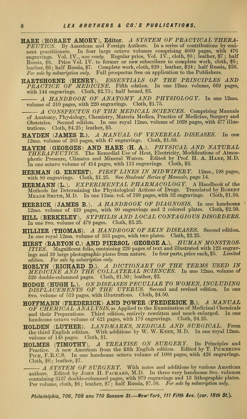 HARE (HOBART AMORY), Editor. A SYSTEM OF PRACTICAL THERA- PEUTICS. By American and Foreign Authors. In a series of contributions by emi- nent practitioners. In four large octavo volumes comprising 4600 pages, with 476 engravings. Vol. IV., now ready. Eegular price. Vol. IV., cloth, $6 ; leather, |7 ; half Russia, §8. Price Vol. IV. to former or new subscribers to complete work, cloth, $5; leather, §6 ; half Russia, $7. Complete work, cloth, $20 ; leather, $24 ; half Russia, $28. For sale by subscription only. Full prospectus free on application to the Publishers. HARTSHORNE (HENRY). ESSENTIALS OF THE PRINCIPLES AND PRACTICE OF MEDICINE. Fifth edition. In one 12mo. volume, 669 pages, with 144 engravings. Cloth, $2.75 ; half bound, $3. A HANDBOOK OF ANATOMY AND PHYSIOLOGY. In one 12mo. volume of 310 pages, with 220 engravings. Cloth, $1.75. A CONSPECTUS OF THE MEDICAL SCIENCES. Comprising Manuals of Anatomy, Physiology, Chemistry, Materia Medica, Practice of Medicine, Surgery and Obstetrics. Second edition. In one royal 12mo. volume of 1028 pages, with 477 illus- trations. Cloth, $4.25 ; leather, $5. HAYDEN (JAMES R.). A MANUAL OF VENEREAL DISEASES. In one 12mo. volume of 263 pages, with 47 engravings. Cloth, $1.50. HAYEM (GEORGES) AND HARE (H. A.). PHYSICAL AND NATURAL THERAPEUTICS. The Remedial Use of Heat, Electricity, Modifications of Atmos- pheric Pressure, Climates and Mineral Waters. Edited by Prof. H. A. Haee, M.D. In one octavo volume of 414 pages, with 113 engravings. Cloth, $3. HERMAN (G. ERNEST). FIRST LINES IN MIDWIFERY. 12mo., 198 pages, with 80 engi-avings. Cloth, $1.25. See Students^ Series of Manuals, page 14. HERMANN (L.). EXPERIMENTAL PHARMA COLOOY. A Handbook of the Methods for Determining the Physiological Actions of Drugs. Translated by Robert Meade Smith, M.D. In one 12mo. vol. of 199 pages, with 32 engravings. Cloth, $1.50. HERRIOK (JAMES B.). A HANDBOOK OF DIAGNOSIS. In one handsome 12mo. volume of 429 pages, with 80 engravings and 2 colored plates. Cloth, $2.50. HILL (BERKELEY). SYPHILIS AND LOCAL CONTAGIOUS DISORDERS. In one 8vo. volume of 479 pages. Cloth, $3.25. HILLIER (THOMAS). A HANDBOOK OF SKIN DISEASES. Second edition. In one royal 12mo. volume of 353 pages, with two plates. Cloth, $2.25. HIRST (BARTON C.) AND PIERSOL (GEORGE A.). HUMAN MONSTROS- ITIES. Magnificent folio, containing 220 pages of text and illustrated with 123 engi-av- ings and 39 large photographic plates from nature. In four parts, price each, $5. Limited edition. For sale by subsnription only. HOBLYN (RICHARD D.). A DICTIONARY OF THE TERMS USED IN MEDICINE AND THE COLLATERAL SCIENCES. In one 12mo. volume of 520 double-columned pages. Cloth, $1.50; leather, $2. HODGE (HUGH L.). ON DISEASES PECULIAR TO WOMEN, INCLUDING DISPLACEMENTS OF THE UTERUS. Second and revised edition. In one 8vo. volume of 519 pages, with illustrations. Cloth, $4.50. HOFFMANN (FREDERICK) AND POWER (FREDERICK B.). A MANUAL OF CHEMICAL ANAL YSIS, as Applied to the Examination of Medicinal Chemicals and their Preparations. Third edition, entirely rewritten and much enlarged. In one handsome octavo volume of 621 pages, with 179 engravings. Cloth, $4.25. HOLDEN (LUTHER). LANDMARKS, MEDICAL AND SURGICAL. From the third English edition. With additions by W. W. Keen, M.D. In one royal 12mo. volume of 148 pages. Cloth, $1. HOLMES (TIMOTHY). A TREATISE ON SURGERY. Its Principles and Practice. A new American from the fifth English edition. Edited by T. Pickering Pick, F.R.C.S. In one handsome octavo volume of 1008 pages, with 428 engravings. Cloth, $6; leather, $7. A SYSTEM OF SURGERY. With notes and additions by various American authors. Edited by John H. Packard, M.D. In three very handsome 8vo. volumes containing 3137 double-columned pages, with 979 engravings and 13 lithographic plates. Per volume, cloth, $6; leather, $7 ; half Russia, $7.50. For sale by subscription only.
