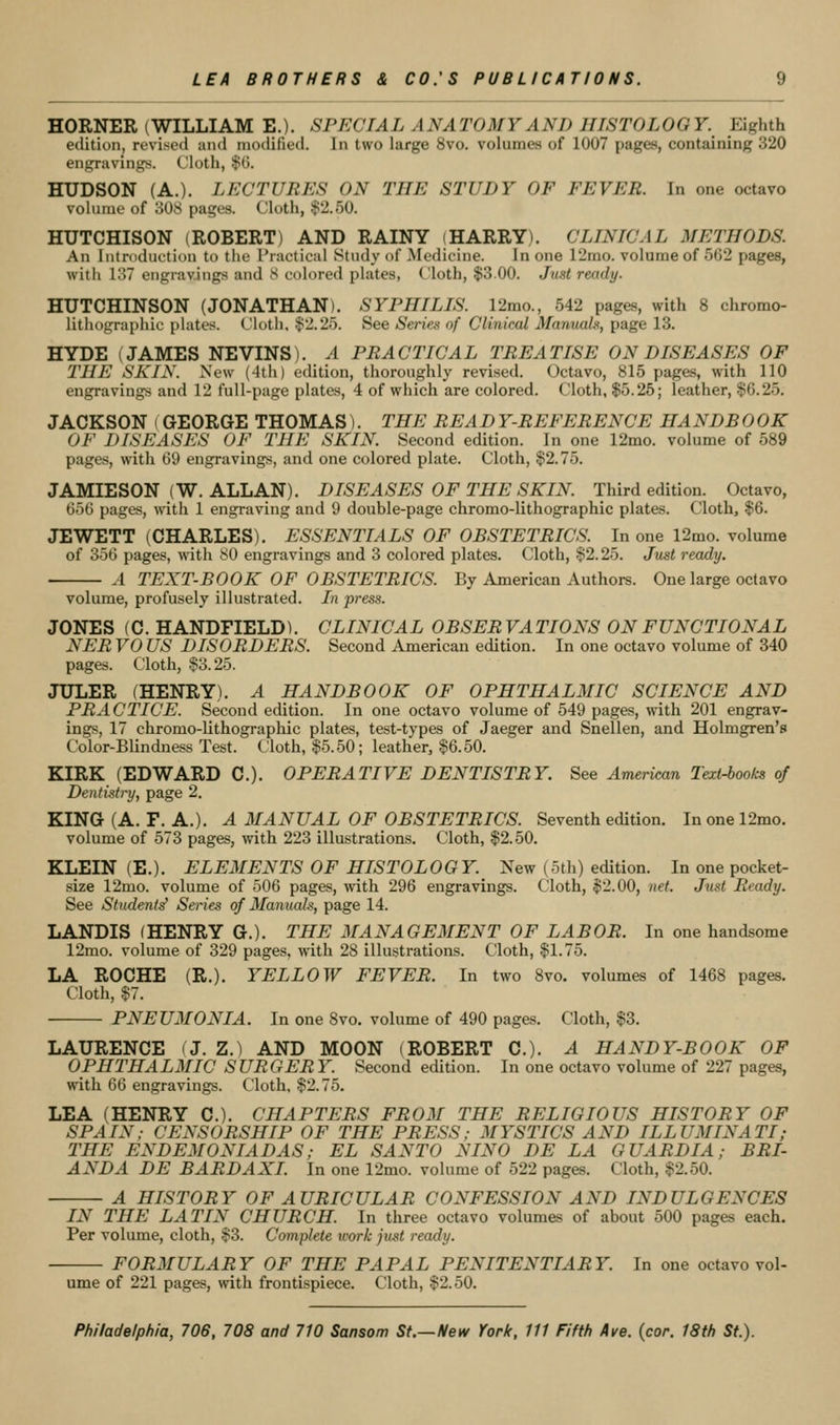 HORNER (WILLIAM E.). SPECIAL ANATOMY AND HISTOLOGY. Eighth edition, revised and niotlified. In two large 8vo. volumes of 1007 pages, containing 320 engraving><. Cloth, $G. HUDSON (A.). LECTURES ON THE STUDY OF FEVER. In one octavo volume of 308 pages. Cloth, $2.50. HUTCHISON (ROBERT) AND RAINY (HARRY). CLINICAL METHODS. An Introduction to the Practical Study of Medicine. In one 12mo. volume of 562 pages, with 137 engravings and 8 colored plates, Cloth, $3.00. Juat ready. HUTCHINSON (JONATHAN). SYPHILIS. 12mo., 542 pages, with 8 chromo- lithographic plates. Cloth, $2.25. See Series of Clinical Manuals, page 13. HYDE (JAMES NEVINS). A PRACTICAL TREATISE ON DISEASES OF THE SKIN. New (4th) edition, thoroughly revised. Octavo, 815 pages, with 110 engravings and 12 full-page plates, 4 of which are colored. Cloth, $5.25; leather, $6.25. JACKSON (GEORGE THOMAS). THE READY-REFERENCE HANDBOOK OF DISEASES OF THE SKIN. Second edition. In one 12mo. volume of 589 pages, with 69 engravings, and one colored plate. Cloth, $2.75. JAMIESON (W. ALLAN). DISEASES OF THE SKIN. Third edition. Octavo, 656 pages, wdth 1 engraving and 9 double-page chromo-lithographic plates. Cloth, $6. JEWETT (CHARLES). ESSENTIALS OF OBSTETRICS. In one 12mo. volume of 356 pages, with 80 engravings and 3 colored plates. Cloth, $2.25. Just ready. ' A TEXT-BOOK OF OBSTETRICS. By American Authors. One large octavo volume, profusely illustrated. In press. JONES (C. HANDFIELD). CLINICAL OBSERVATIONS ON FUNCTIONAL NER VO US DISORDERS. Second American edition. In one octavo volume of 340 pages. Cloth, $3.25. JULER (HENRY). A HANDBOOK OF OPHTHALMIC SCIENCE AND PRACTICE. Second edition. In one octavo volume of 549 pages, with 201 engrav- ings, 17 chromo-lithographic plates, test-types of Jaeger and Snellen, and Holmgren's Color-Blindness Test. Cloth, $5.50; leather, $6.50. KIRK (EDWARD C). OPERATIVE DENTISTRY. See American Text-books of Dentistry, page 2. KING (A. F. A.). A MANUAL OF OBSTETRICS. Seventh edition. Inonel2mo. volume of 573 pages, with 223 illustrations. Cloth, $2.50. KLEIN (E.). ELEMENTS OF HISTOLOGY. New (5th) edition. In one pocket- size 12mo. volume of 506 pages, with 296 engravings. Cloth, $2.00, net. Junt Ready. See Students' Series of Manuals, page 14. LANDIS (HENRY G.). THE MANAGEMENT OF LABOR. In one handsome 12mo. volume of 329 pages, with 28 illustrations. Cloth, $1.75. LA ROCHE (R.). YELLOW FEVER. In two 8vo. volumes of 1468 pages. Cloth, $7. PNEUMONIA. In one 8vo. volume of 490 pages. Cloth, $3. LAURENCE (J. Z.) AND MOON (ROBERT C). A HANDY-BOOK OF OPHTHALMIC SURGERY. Second edition. In one octavo volume of 227 pages, with 66 engravings. Cloth. $2.75. LEA (HENRY C). CHAPTERS FROM THE RELIGIOUS HISTORY OF SPAIN; CENSORSHIP OF THE PRESS; MYSTICS AND ILLUMINATI; THE ENDEMONIADAS; EL SANTO NINO DE LA GUARDIA; BRI- ANDA DE BARDAXI. In one 12mo. volume of 522 pages. Cloth, $2.50. A HISTORY OF AURICULAR CONFESSION AND INDULGENCES IN THE LATIN CHURCH. In three octavo volumes of about 500 pages each. Per volume, cloth, $3. Complete icork just ready. FORMULARY OF THE PAPAL PENITENTIARY. In one octavo vol- ume of 221 pages, with frontispiece. Cloth, $2.50.