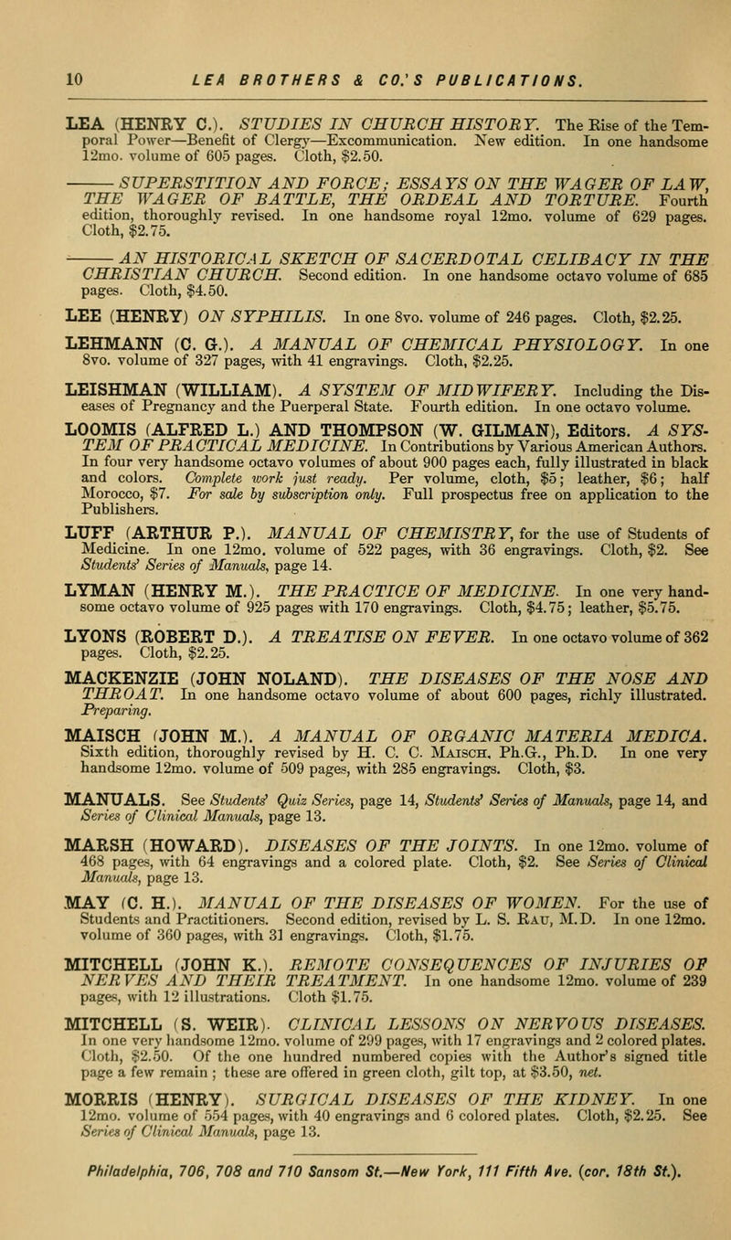 LEA (HENEY C). STUDIES IN CHUECH HISTORY. The Else of the Tem- poral Power—Benefit of Clergy—Excommunication. Kew edition. In one handsome 12mo. volume of 605 pages. Cloth, $2.50. SUPERSTITION AND FORCE; ESSAYS ON THE WAGER OF LAW, THE WAGER OF BATTLE, THE ORDEAL AND TORTURE. Fourth edition, thoroughly revised. In one handsome royal 12mo. volume of 629 pages. Cloth, $2.75. AN HISTORICAL SKETCH OF SACERDOTAL CELIBACY IN THE CHRISTIAN CHURCH. Second edition. In one handsome octavo volume of 685 pages. Cloth, §4.50. LEE (HENRY) ON SYPHILIS. In one 8vo. volume of 246 pages. Cloth, $2.25. LEHMANN (C. G.). A MANUAL OF CHEMICAL PHYSIOLOGY. In one 8vo. volume of 327 pages, with 41 engravings. Cloth, $2.25. LEISHMAN (WILLIAM). A SYSTEM OF MIDWIFERY. Including the Dis- eases of Pregnancy and the Puerperal State. Fourth edition. In one octavo volume. LOOMIS (ALFRED L.) AND THOMPSON (W. GILMAN), Editors. A SYS- TEM OF PR A CTICAL MEDICINE. In Contributions by Various American Authors. In four very handsome octavo volumes of about 900 pages each, fully illustrated in black and colors. Complete work just ready. Per volume, cloth, $5; leather, §6; half Morocco, $7. For sale by subservption only. Full prospectus free on application to the Publishers. LUFF (ARTHUR P.). MANUAL OF CHEMISTRY, for the use of Students of Medicine. In one 12mo. volume of 522 pages, with 36 engravings. Cloth, $2. See Student^ Series of Manuals, page 14. LYMAN (HENRY M.). THE PRACTICE OF MEDICINE. In one very hand- some octavo volume of 925 pages with 170 engravings. Cloth, $4.75; leather, $5.75. LYONS (ROBERT D.). A TREATISE ON FEVER. In one octavo volume of 362 pages. Cloth, $2.25. MACKENZIE (JOHN NOLAND). THE DISEASES OF THE NOSE AND THROAT. In one handsome octavo volume of about 600 pages, richly illustrated. Preparing. MAISCH fJOHN M.). A MANUAL OF ORGANIC MATERIA MEDICA. Sixth edition, thoroughly revised by H. C. C Maisch, Ph.G., Ph.D. In one very handsome 12mo. volume of 509 pages, with 285 engravings. Cloth, $3. MANUALS. See Student^ Quiz Series, page 14, Student^ Series of Manuals, page 14, and Series of Clinical Manuals, page 13. MARSH (HOWARD). DISEASES OF THE JOINTS. In one 12mo. volume of 468 pages, with 64 engravings and a colored plate. Cloth, $2. See Series of Clinical Manuals, page 13. MAY fC. H.). MANUAL OF THE DISEASES OF WOMEN. For the use of Students and Practitioners. Second edition, revised by L. S. Eau, M.D. In one 12mo. volume of 360 pages, mth 31 engravings. Cloth, $1.75. MITCHELL (JOHN K.). REMOTE CONSEQUENCES OF INJURIES OF NERVES AND THEIR TREATMENT. In one handsome 12mo. volume of 239 pages, with 12 illustrations. Cloth $1.75. MITCHELL (S. WEIR). CLINICAL LESSONS ON NERVOUS DISEASES. In one very handsome 12mo. volume of 299 pages, Avith 17 engravings and 2 colored plates. Cloth, $2.50. Of the one hundred numbered copies with the Author's signed title page a few remain ; these are offered in green cloth, gilt top, at $3.50, net. MORRIS (HENRY). SURGICAL DISEASES OF THE KIDNEY. In one 12mo. volume of 554 pages, with 40 engravings and 6 colored plates. Cloth, $2.25. See Series of Clinical Manuah, page 13.