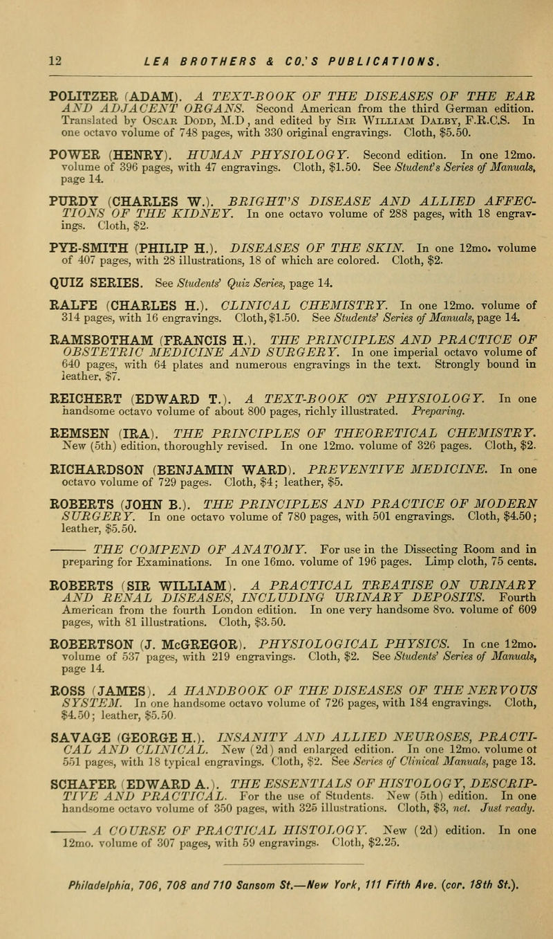 POLITZER (ADAM). A TEXT-BOOK OF THE DISEASES OF THE EAR AND ADJACENT ORGANS. Second American from the third German edition. Translated by Oscar Dodd, M.D , and edited by Sir WiLLiAii Daxby, F.R.C.S. In one octavo volume of 748 pages, with 330 original engravings. Cloth, $5.50. POWER (HENRY). HUMAN PHYSIOLOGY. Second edition. In one 12mo. volume of 396 pages, with 47 engravings. Cloth, |1.50. See Students Series of Manuals, page 14. PURDY (CHARLES W.). BRIGHT'S DISEASE AND ALLIED AFFEC- TIONS OF THE KIDNEY. In one octavo volume of 288 pages, with 18 engrav- ings. Cloth, $2. PYE-SMITH (PHILIP H.). DISEASES OF THE SKIN. In one 12mo. volume of 407 pages, «-ith 28 illustrations, 18 of which are colored. Cloth, $2. QUIZ SERIES. See Students' Quiz Series, page 14. RALFE (CHARLES H.). CLINICAL CHEMISTRY. In one 12mo. volume of 314 pages, \vith 16 engravings. Cloth, §1.50. See Students' Series of Manuals, ^a.ge 14. RAMSBOTHAM (FRANCIS H.). THE PRINCIPLES AND PRACTICE OF OBSTETRIC MEDICINE AND SURGERY. In one imperial octavo volume of 640 pages, with 64 plates and numerous engravings in the text. Strongly bound in leather, $7. REICHERT (EDWARD T.). A TEXT-BOOK ON PHYSIOLOGY. In one handsome octavo volume of about 800 pages, richly illustrated. Preparing. REMSEN fIRA). THE PRINCIPLES OF THEORETICAL CHEMISTRY. New (oth) edition, thoroughly revised. In one 12mo. volume of 326 pages. Cloth, $2. RICHARDSON (BENJAMIN WARD). PREVENTIVE MEDICINE. In one octavo volume of 729 pages. Cloth, §4; leather, $5. ROBERTS (JOHN B.). THE PRINCIPLES AND PRACTICE OF MODERN SURGERY. In one octavo volume of 780 pages, with 501 engravings. Cloth, |4.50; leather, $5.50. THE COMPEND OF ANATOMY. For use in the Dissecting Koom and in preparing for Examinations. In one 16mo. volume of 196 pages. Limp cloth, 75 cents. ROBERTS ^SIR WILLIAM). A PRACTICAL TREATISE ON URINARY AND RENAL DISEASES, INCLUDING URINARY DEPOSITS. Fourth American from the fourth London edition. In one very handsome 8vo. volume of 609 pages, with 81 illustrations. Cloth, $3.50. ROBERTSON (J. McGREGOR). PHYSIOLOGICAL PHYSICS. In one 12mo. volume of 537 pages, \nth 219 engravings. Cloth, $2. See Students' Series of Manuals, page 14. ROSS ^ JAMES). A HANDBOOK OF THE DISEASES OF THE NERVOUS SYSTEM. In one handsome octavo volume of 726 pages, with 184 engi-avings. Cloth, $4,50; leather, $5.-50. SAVAGE ^GEORGE H.). INSANITY AND ALLIED NEUROSES, PRACTI- CAL AND CLINICAL. New (2d) and enlarged edition. In one 12mo. volume ot 551 pages, with ] 8 typical engravings. Cloth, $2. See Senes of Clinical Manuals, page 13. SCHAFER (EDWARD A.). THE ESSENTIALS OF HISTOL OGY, DESCRIP- TIVE AND PRACTICAL. For the use of Students. New (5th) edition. In one handsome octavo volume of 350 pages, with 325 illustrations. Cloth, %Z, net. Just ready. A COURSE OF PRACTICAL HISTOLOGY. New (2d) edition. In one 12mo. volume of 307 pages, with 59 engravings. Cloth, $2.25.
