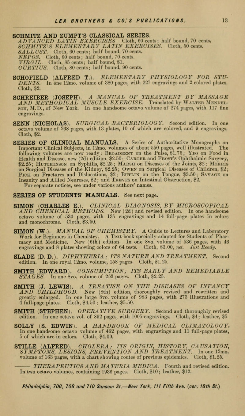 SCHMITZ AND ZUMPT'S CLASSICAL SERIES. ADVANCED LATIN KXKIWLSES (loth, (10 cents; half hound, 70 cents. SCHMITZ'S ELEMENTAR Y LA TIN EXERCISES. Cloth, 50 cents. SALL UST. Cloth, GO cents; half hound, 70 cents. NEPOS. Cloth, GO cents; half bound, 70 cents. VIROIL. Cloth, 85 cents; half bound, .$1. CURTIUS. Cloth, 80 cents; half bound. 90 cents. SCHOFIELD (ALFRED T.). ELEMENTARY PHYSIOLOGY FOR STU- DENTS. In one lUnio. volume of 380 pages, with 227 engravings and 2 colored plates. Cloth, $2. SCHREIBER (JOSEPH). A MANUAL OF TREATMENT BY MASSAGE AND METHODICAL MUSCLE EXERCISE. Translated by Walter Mendel- son, M.I)., of New York. In one handsome octavo volume of 274 pages, with 117 fine engravings. SENN (NICHOLAS). SURGICAL BACTERIOLOGY. Second edition. In one octavo volume of 2G8 pages, with 13 plates, 10 of which are colored, and 9 engravings. Cloth, $2. SERIES OF CLINICAL MANUALS. A Series of Authoritative Monographs on Important Clinical Subjects, in 12rao. volumes of about 550 pages, well illustrated. The following volumes are now ready: Broadbent on the Pulse, $1.75; Yeo on Food in Health and Disease, new (2d) edition, ^^^.SO; Carter and Frost's Ophthalmic Surgery, $2.25; Hutchinson on Syphilis, §2.25; Maksh on Diseases of the Joints, $2; Morris on Surgical Diseases of the Kidney, $2.25; Owen on Surgical Diseases of Children, $2; Pick on Fractures and Dislocations, $2; Butlin on the Tongue, $3.50; Savage on Insanity and Allied Neuroses, $2; and Treves on Intestinal Obstruction, $2. For separate notices, see under various authors' names. SERIES OF STUDENTS' MANUALS. See next page. SIMON (CHARLES E.). CLINICAL DIAGNOSIS, BY MICROSCOPICAL AND CHEMICAL METHODS. New (2d) and revised edition. In one handsome octavo volume of 530 pages, with 135 engravings and 14 full-page plates in colors and monochrome. Cloth, $3.50. SIMON (W.). MANUAL OF CHEMISTRY. A Guide to Lectures and Laboratory Work for Beginners in Chemistry. A Text-book specially adapted for Students of Phar- macy and Medicine. New (6th) edition. In one 8vo. volume of 536 pages, with 46 engravings and 8 plates showing colors of 64 tests. Cloth, S3.00, net. Just Ready. SLADE (D. D.). DIPHTHERIA ; ITS NA T URE A ND TREA TMENT. Second edition. In one royal 12mo. volume, 158 pages. Cloth, §1.25. SMITH (EDWARD). CONSUMPTION; ITS EARLY AND REMEDIABLE STAGES. In one 8vo. volume of 253 pages. Cloth, $2.25. SMITH (J. LEWIS). A TREATISE ON THE DISEASES OF INFANCY AND CHILDHOOD. New (8th) edition, thoroughly revised and rewritten and greatlv enlarged. In one large 8vo. volume of 983 pages, with 273 illustrations and 4 full-page plates. Cloth, $4.50; leather, $5.50. SMITH (STEPHEN). OPERATIVE SURGERY. Second and thoroughly revised edition. In one octavo vol. of 892 pages, with 1005 engravings. Cloth, $4; leather, $5 SOLLY (S. EDWIN). A HANDBOOK OF MEDICAL CLIMATOLOGY. In one handsome octavo volume of 462 pages, with engravings and 11 full-page plates, 5 of which are in colors. Cloth, $4.00. STILLE (ALFRED). CHOLERA; ITS ORIGIN, HISTORY, CAUSATION, SYMPTOMS, LESIONS, PREVENTION AND TREATMENT. In one 12mo. volume of 163 pages, with a chart showing routes of previous epidemics. Cloth, $1.25. THERAPEUTICS AND MATERIA MEDIC A. Fourth and revised edition. In two octavo volumes, containing 1936 pages. Cloth, $10; leather, $12.