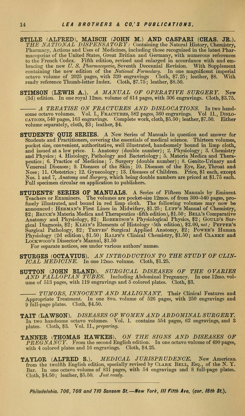 STILLE (ALFRED), MAISCH (JOHN M.) AND CASPARI (CHAS. JR.). THE NATIONAL DISPENSATORY: Containing the Natural History, Chemistry, Pharmacy, Actions and Uses of Medicines, including those recognized in the latest Phar- macopoeias of the United States, Great Britian and Germany, with numerous references to the French Codex. Fifth edition, revised and enlarged in accordance with and em- bracing the new TJ. S. Pharmacopoeia, Seventh Decennial Kevision. With Supplement containing the new edition of the National Formulary. In one magnificent imperial octavo volume of 2025 pages, with 320 engravings Cloth, $7.25; leather, |8. With ready reference Thumb-letter Index. Cloth, $7.75; leather, $8.50. STIMSON (LEWIS A.). A MANUAL OF OPERATIVE SURGERY. New (3d) edition. In one royal 12mo. volume of 614 pages, with 306 engravings. Cloth, $3.75. A TREATISE ON FRACTURES AND DISLOCATIONS. In two hand- some octavo volumes. Vol. I., Fractures, 582 pages, 360 engravings. Vol 11., Dislo- cations, 540 pages, 163 engravings. Complete work, cloth, $5.50; leather, $7.50. Either volume separately, cloth, $3; leather, $4. STUDENTS' QUIZ SERIES. A New Series of Manuals in question and answer for Students and Practitioners, covering the essentials of medical science. Thirteen volumes, pocket size, convenient, authoritative, well illustrated, handsomely bound in limp cloth, and issued at a low price. 1. Anatomy (double number); 2. Physiology; 3. Chemistry and Physics; 4. Histology, Pathology and Bacteriology; 5. Materia Medica and Thera- peutics ; 6. Practice of Medicine; 7. Surgery (double number); 8. Genito-Urinary and Venereal Diseases; 9. Diseases of the Skin; 10. Diseases of the Eye, Ear, Throat and Nose; 11. Obstetrics; 12. Gynecology; 13. Diseases of Childi-en. Price, $1 each, except Nos. 1 and 7, Anatomy and Surgery, which being double numbers are priced at $1.75 each. Full specimen circular on application to publishers. STUDENTS' SERIES OF MANUALS. A Series of Fifteen Manuals by Eminent Teachers or Examiners. The volumes are pocket-size 12mos. of from 300-540 pages, pro- fusely illustrated, and bound in red limp cloth. The following volumes may now be announced: Herman's First Lines in Midwifery, $1.25; Luff's Manual of Chemistry, $2; Bruce's Materia Medica and Therapeutics i fifth edition), $1.50; Bell's Comparative Anatomy and Physiology, $2; Eobertson's Physiological Physics, $2; Gould's Sur- gical Diagnosis, $2; Klein's Elements of Histology '5th edition), $2.00, ne<; Pepper's Surgical Pathology, $2; Treves' Surgical Applied Anatomy, $2; Povster's Human Physiology (2d edition), $1.50; Ralfe's Clinical Chemistry, $1.50; and Clarke and Lockwood's Dissector's Manual, $1.50 For separate notices, see under various authors' names. STURGES (OCTAVIUS). AN INTRODUCTION TO THE STUDY OF CLIN- ICAL MEDICINE. In one 12mo. volume. Cloth, $1.25. SUTTON (JOHN BLAND). SURGICAL DISEASES OF THE OVARIES AND FALLOPIAN TUBES. Including Abdominal Pregnancy. In one 12mo. vol- ume of 513 pages, with 119 engravings and 5 colored plates. Cloth, $3. TUMORS, INNOCENT AND MALIGNANT. Their Clinical Features and Appropriate Treatment. In one 8vo. volume of 526 pages, with 250 engravings and 9 full-page plates. Cloth, $4.50. TAIT (LAWSON). DISEASES OF WOMEN AND ABD OMINAL SUR GER Y. In two handsome octavo volumes. Vol. I. contains 554 pages, 62 engravings, and 3- plates. Cloth, $3. Vol. II., preparing. TANNER (THOMAS HAWKES). ON THE SIGNS AND DISEASES OF PREGNANC Y. From the second English edition. In one octavo volume of 490 pages, wth 4 colored plates and 16 engravings. Cloth, $4.25. TAYLOR (ALFRED S.). MEDICAL JURISPRUDENCE. New Americaa, from the twelfth English edition, specially revised by Clark Bell, Esq., of the N. Y. Bar. In one octavo volume of 831 pages, with 54 engravings and 8 full-page plates,. Cloth, $4,50; leather, $5.50. Just ready.