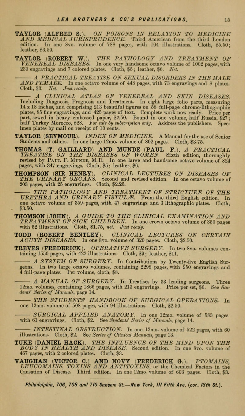 TAYLOR (ALFRED S.). ON POISONS IN RELATION TO MEDICINE AND MEDICAL JURISPRUDENCE. Third American from the third London edition. In one 8vo. vohirae of 788 pages, with 104 illustrations. Cloth, $5.50; leather, >^().50. TAYLOR (ROBERT W.). THE PATHOLOGY AND TREATMENT OF VENEREAL DISEASES. In one very handsome octavo volume of 1002 pages, with 230 engravings and 7 colored plates. Cloth, $5; leather, $6. Net. A PRACTICAL TREATISE ON SEXUAL DISORDERS IN THE MALE AND FEMALE. In one octavo volume of 448 pages, with 73 engravings and 8 plates. Cloth, $3, Net. Just ready. - A CLINICAL ATLAS OF VENEREAL AND SKIN DISEASES. Including Diagnosis, Prognosis and Treatment. In eight large folio parts, measuring 14 X 18 inches, and comprising 213 beautiful figures on 58 full-page chromo-lithographic plates, 85 fine engravings, and 425 pages of text. Complete work now ready. Price per Eart, sewed in heavy embossed paper, $2.50. Bound in one volume, half Russia, $27 ; alf Turkey Morocco, $28. For sale by subscription only. Address the publishers. Spec- imen plates by mail on receipt of 10 cents. TAYLOR (SEYMOUR). INDEX OF MEDICINE. A Manual for the use of Senior Students and others. In one large 12mo. volume of 802 pages. Cloth, $3-75. THOMAS (T. GAILLARD) AND MUNDE (PAUL T.). A PRACTICAL TREATISE ON THE DISEASES OF WOMEN. Sixth edition, thoroughly revised by Paul F. Munde, M. D. In one large and handsome octavo volume of 824 pages, with 347 engravings. Cloth, $5; leather, $6. THOMPSON (SIR HENRY). CLINICAL LECTURES ON DISEASES OF THE URINARY ORGANS. Second and revised edition. In one octavo volume of 203 pages, with 25 engravings. Cloth, $2.25. THE PATHOLOGY AND TREATMENT OF STRICTURE OF THE URETHRA AND URINARY FISTULA. From the third English edition. In one octavo volume of 359 pages, with 47 engravings and 3 lithographic plates. Cloth, $3.50. THOMSON (JOHN). A GUIDE TO THE CLINICAL EXAMINATION AND TREA TMENT OF SICK CHILDREN. In one crown octavo volume of 350 pages with 52 illustrations. Cloth, $1.75, ne/. Just ready. TODD (ROBERT BENTLEY). CLINICAL LECTURES ON CERTAIN ACUTE DISEASES. In one 8vo. volume of 320 pages. Cloth, $2.50. TREVES (FREDERICK). OPERA TIVE S UR GER Y. In two Svo. volumes con- taining 1550 pages, with 422 illustrations. Cloth, $9; leather, $11. A SYSTEM OF SURGERY. In Contributions by Twenty-five English Sur- geons. In two large octavo volumes, containing 2298 pages, with 950 engravings and 4 full-page plates. Per volume, cloth, $8. A MANUAL OF SURGERY. In Treatises by 33 leading surgeons. Three 12mo. volumes, containing 1866 pages, with 213 engravings. Price per set, $6. See Stw- dents' Series of Manuals, page 14. THE STUDENTS' HANDBOOK OF SURGICAL OPERATIONS. In one 12mo. volume of 508 pages, with 94 illustrations. Cloth, $2.50. SURGICAL APPLIED ANAT03IY. In one 12mo. volume of 583 pages with 61 engravings. Cloth, $2. See Students' Sei'ies of Manuals, page 14. INTESTINAL OBSTR UCTION. In one 12mo. volume of 522 pages, with 60 illustrations. Cloth, $2. See Series of Clinical Manuals, page 13. TUKE (DANIEL HACK). THE INFLUENCE OF THE MIND UPON THE BODY IN HEALTH AND DISEASE. Second edition. In one Svo. volume of 467 pages, with 2 colored plates. Cloth, $3. VAUGHAN (VICTOR C.) AND NOVY (FREDERICK Or.). PTOMAINS, LEUCOMAINS, TOXINS AND ANTITOXINS, or the Chemical Factors in the Causation of Disease. Third edition. In one 12mo. volume of 603 pages. Cloth, $3.