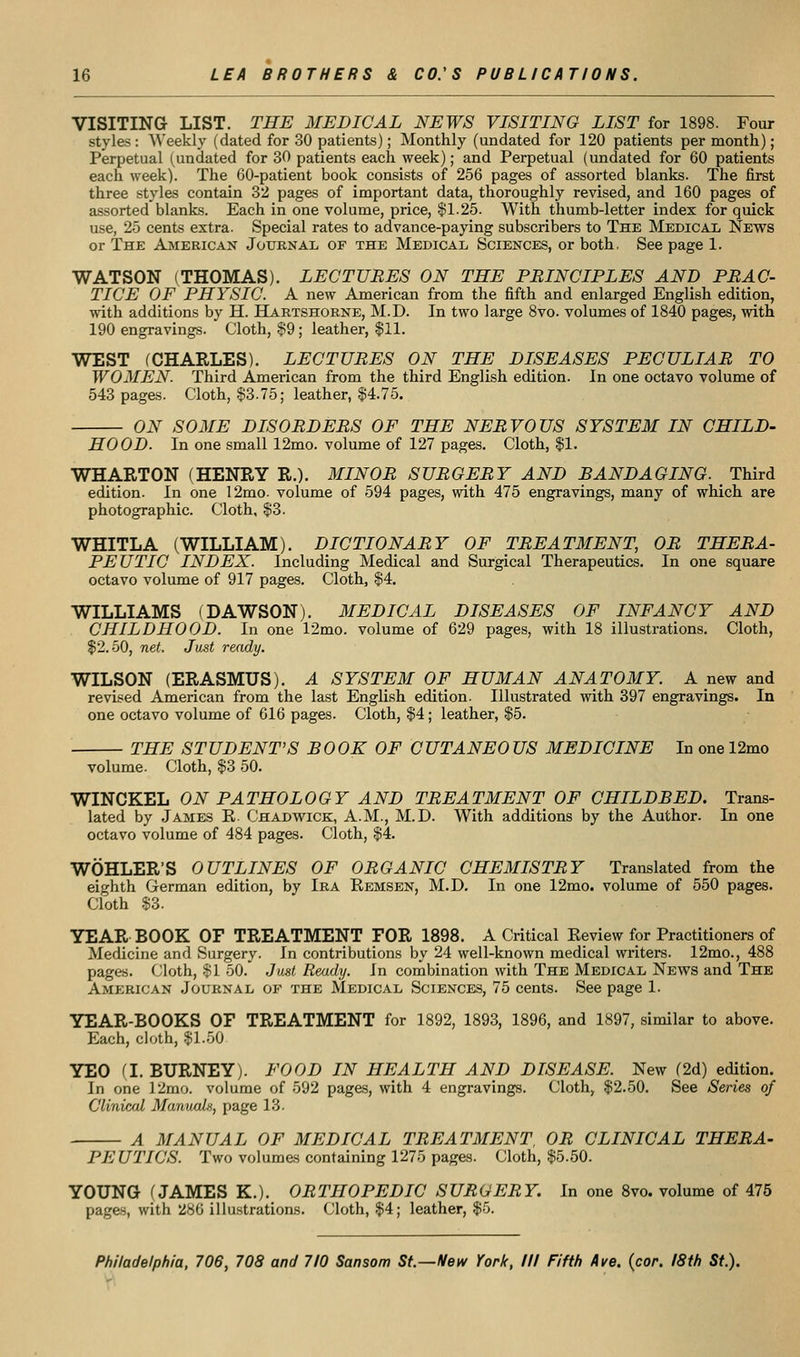 VISITING LIST. THE MEDICAL NEWS VISITING LIST for 1898. Four styles : Weekly (dated for 30 patients); Monthly (undated for 120 patients per month); Perpetual (undated for 30 patients each week); and Perpetual (undated for 60 patients each week). The 60-patient book consists of 256 pages of assorted blanks. The first three styles contain 32 pages of important data, thoroughly revised, and 160 pages of assorted blanks. Each in one volume, price, $1.25. With thumb-letter index for quick use, 25 cents extra. Special rates to advance-paying subscribers to The Medical News or The American Jouknal of the Medical Sciences, or both. See page 1. WATSON (THOMAS). LECTUBES ON THE PRINCIPLES AND PRAC- TICE OF PHYSIC. A new American from the fifth and enlarged English edition, with additions by H. Hartshorne, M.D. In two large 8vo. volumes of 1840 pages, with 190 engravings. Cloth, §9; leather, $11. WEST (CHARLES). LECTURES ON THE DISEASES PECULIAR TO WOMEN. Third American from the third English edition. In one octavo volume of 543 pages. Cloth, $3.75; leather, $4.75. ON SOME DISORDERS OF THE NERVOUS SYSTEM IN CHILD- HOOD. In one small 12mo. volume of 127 pages. Cloth, $1. WHARTON (HENRY R.). MINOR SURGERY AND BANDAGING. Third edition. In one 12mo- volume of 594 pages, with 475 engravings, many of which are photographic. Cloth, $3. WHITLA (WILLIAM). DICTIONARY OF TREATMENT, OR THERA- PEUTIC INDEX. Including Medical and Surgical Therapeutics. In one square octavo volume of 917 pages. Cloth, $4. WILLIAMS (DAWSON). MEDICAL DISEASES OF INFANCY AND CHILDHOOD. In one 12mo. volume of 629 pages, with 18 illustrations. Cloth, $2.50, net. Just ready. WILSON (ERASMUS). A SYSTEM OF HUMAN ANATOMY. A new and revised American from the last English edition. Illustrated with 397 engravings. In one octavo volume of 616 pages. Cloth, $4; leather, $5. THE STUDENT'S BOOK OF CUTANEOUS MEDICINE In one 12mo volume. Cloth, $3 50. WINCKEL ON PATHOLOGY AND TREATMENT OF CHILDBED. Trans- lated by James E. Chadwick, A.M., M.D. With additions by the Author. In one octavo volume of 484 pages. Cloth, $4. WOHLER'S OUTLINES OF ORGANIC CHEMISTRY Translated from the eighth German edition, by Ira Remsen, M.D. In one 12mo. volume of 550 pages. Cloth $3. YEAR BOOK OF TREATMENT FOR 1898. A Critical Review for Practitioners of Medicine and Surgery. In contributions by 24 well-known medical writers. 12mo., 488 pages. Cloth, $1 50. Juat Ready. In combination with The Medical News and The Amebic AN Journal op the Medical Sciences, 75 cents. See page 1. YEAR-BOOKS OF TREATMENT for 1892, 1893, 1896, and 1897, similar to above. Each, cloth, $1.50 YEO a. BURNEY). FOOD IN HEALTH AND DISEASE. New (2d) edition. In one 12mo. volume of 592 pages, with 4 engravings. Cloth, $2.50. See Series of Clinical Manuals, page 13. A MANUAL OF MEDICAL TREATMENT, OR CLINICAL THERA- PEUTICS. Two volumes containing 1275 pages. Cloth, $5.50. YOUNG rJAMES K.). ORTHOPEDIC SURGERY. In one 8vo. volume of 475 pages, with 286 illustrations. Cloth, $4; leather, $5.