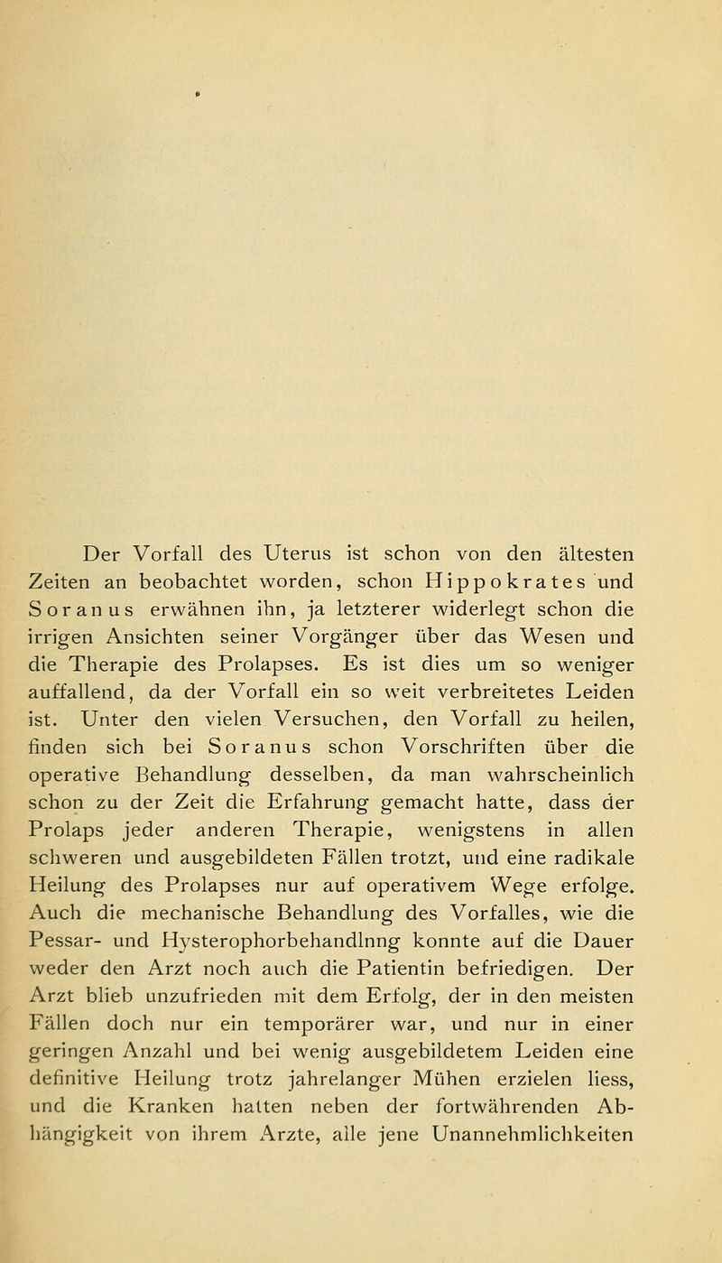 Der Vorfall des Uterus ist schon von den ältesten Zeiten an beobachtet worden, schon Hippo kra tes und Soranus erwähnen ihn, ja letzterer widerlegt schon die irrigen Ansichten seiner Vorgänger über das Wesen und die Therapie des Prolapses. Es ist dies um so weniger auffallend, da der Vorfall ein so weit verbreitetes Leiden ist. Unter den vielen Versuchen, den Vorfall zu heilen, finden sich bei Soranus schon Vorschriften über die operative Behandlung desselben, da man wahrscheinlich schon zu der Zeit die Erfahrung gemacht hatte, dass der Prolaps jeder anderen Therapie, wenigstens in allen schweren und ausgebildeten Fällen trotzt, und eine radikale Heilung des Prolapses nur auf operativem Wege erfolge. Auch die mechanische Behandlung des Vorfalles, wie die Pessar- und Hysterophorbehandlnng konnte auf die Dauer weder den Arzt noch auch die Patientin befriedigen. Der Arzt blieb unzufrieden mit dem Erfolg, der in den meisten Fällen doch nur ein temporärer war, und nur in einer geringen Anzahl und bei wenig ausgebildetem Leiden eine definitive Heilung trotz jahrelanger Mühen erzielen liess, und die Kranken hatten neben der fortwährenden Ab- hängigkeit von ihrem x\rzte, alle jene Unannehmlichkeiten