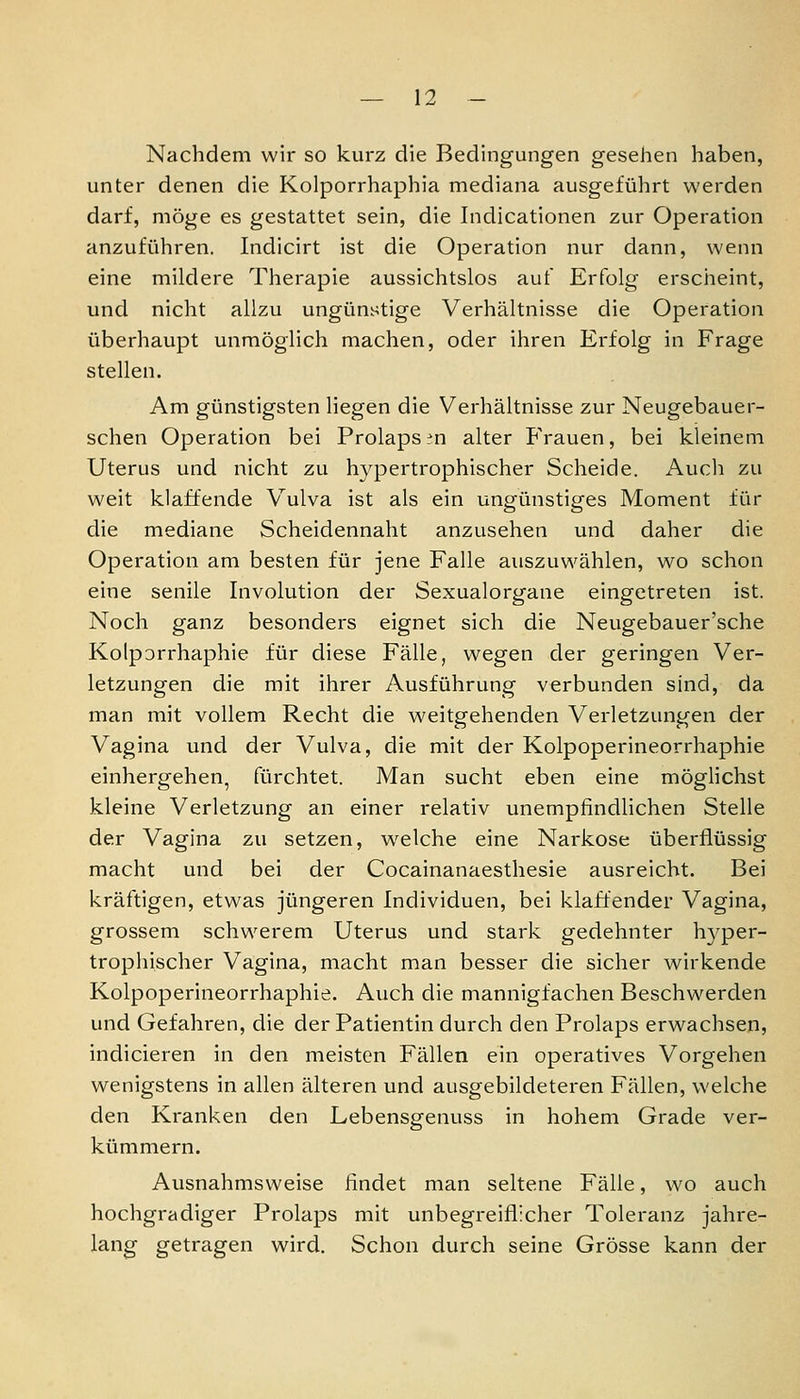 Nachdem wir so kurz die Bedingungen gesehen haben, unter denen die Kolporrhaphia mediana ausgeführt werden darf, möge es gestattet sein, die Indicationen zur Operation anzuführen. Indicirt ist die Operation nur dann, wenn eine mildere Therapie aussichtslos auf Erfolg erscheint, und nicht allzu ungünstige Verhältnisse die Operation überhaupt unmöglich machen, oder ihren Erfolg in Frage stellen. Am günstigsten liegen die Verhältnisse zur Neugebauer- schen Operation bei Prolaps :^n alter PVauen, bei kleinem Uterus und nicht zu hypertrophischer Scheide. Audi zu weit klaffende V^ulva ist als ein ungünstiges Moment für die mediane Scheidennaht anzusehen und daher die Operation am besten für jene Falle auszuwählen, wo schon eine senile Involution der Sexualorgane eingetreten ist. Noch ganz besonders eignet sich die Neugebauer'sche Kolporrhaphie für diese Fälle, wegen der geringen Ver- letzungen die mit ihrer Ausführung verbunden sind, da man mit vollem Recht die weitgehenden Verletzungen der Vagina und der Vulva, die mit der Kolpoperineorrhaphie einhergehen, fürchtet. Man sucht eben eine möglichst kleine Verletzung an einer relativ unempfindlichen Stelle der Vagina zu setzen, welche eine Narkose überflüssig macht und bei der Cocainanaesthesie ausreicht. Bei kräftigen, etwas jüngeren Individuen, bei klaffender Vagina, grossem schwerem Uterus und stark gedehnter hyper- trophischer Vagina, macht man besser die sicher wirkende Kolpoperineorrhaphie. Auch die mannigfachen Beschwerden und Gefahren, die der Patientin durch den Prolaps erwachsen, indicieren in den meisten Fällen ein operatives Vorgehen wenigstens in allen älteren und ausgebildeteren Fällen, welche den Kranken den Lebensgenuss in hohem Grade ver- kümmern. Ausnahmsweise findet man seltene Fälle, wo auch hochgradiger Prolaps mit unbegreiflicher Toleranz jahre- lang getragen wird. Schon durch seine Grösse kann der