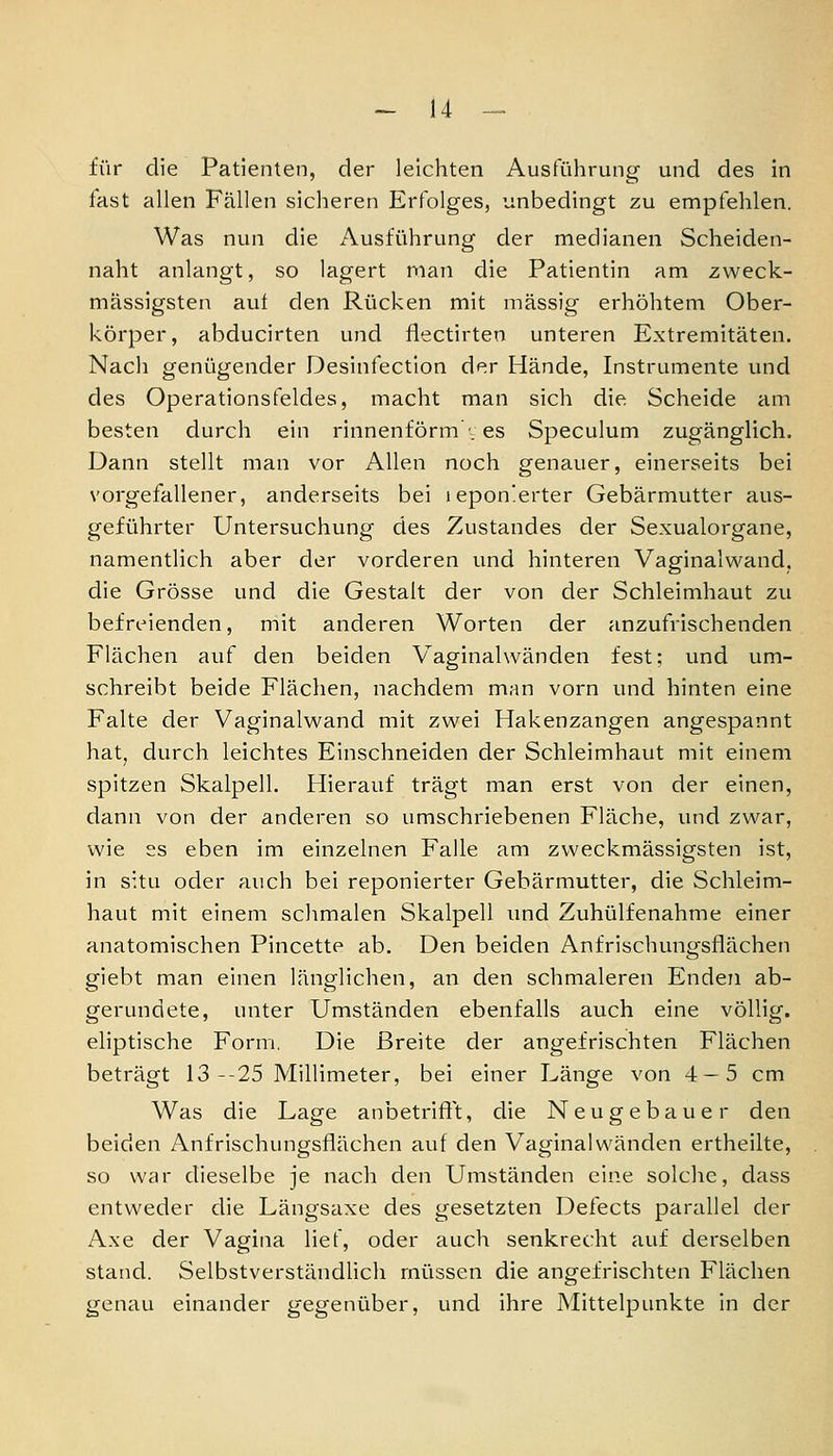 für die Patienten, der leichten Ausführung und des in last allen Fällen sicheren Erfolges, unbedingt zu empfehlen. Was nun die Ausführung der medianen Scheiden- naht anlangt, so lagert man die Patientin am zweck- mässigsten auf den Rücken mit massig erhöhtem Ober- körper, abducirten und flectirten unteren Extremitäten. Nach genügender Desinfection der Hände, Instrumente und des Operationsfeldes, macht man sich die Scheide am besten durch ein rinnenförm , es Speculum zugänglich. Dann stellt man vor Allen noch genauer, einerseits bei vorgefallener, anderseits bei iepon!erter Gebärmutter aus- geführter Untersuchung des Zustandes der Sexualorgane, namentlich aber der vorderen und hinteren Vaginalwand, die Grösse und die Gestalt der von der Schleimhaut zu befreienden, mit anderen Worten der anzufrischenden Flächen auf den beiden Vaginalwänden fest; und um- schreibt beide Flächen, nachdem man vorn und hinten eine Falte der Vaginalwand mit zwei Hakenzangen angespannt hat, durch leichtes Einschneiden der Schleimhaut mit einem spitzen Skalpell. Hierauf trägt man erst von der einen, dann von der anderen so umschriebenen Fläche, und zwar, wie SS eben im einzelnen Falle am zweckmässigsten ist, in situ oder auch bei reponierter Gebärmutter, die Schleim- haut mit einem schmalen Skalpell und Zuhülfenahme einer anatomischen Pincette ab. Den beiden Anfrischungsflächen giebt man einen länglichen, an den schmaleren Enden ab- gerundete, unter Umständen ebenfalls auch eine völlig, eliptische Form. Die Breite der angefrischten Flächen beträgt 13--25 Millimeter, bei einer Länge von 4 — 5 cm Was die Lage anbetrifft, die Neugebaue r den beiden Anfrischungsflächen auf den Vaginalwänden ertheilte, so war dieselbe je nach den Umständen eine solche, dass entweder die Längsaxe des gesetzten Defects parallel der Axe der Vagina lief, oder auch senkrecht auf derselben stand. SelbstverständHch müssen die angefrischten Flächen genau einander gegenüber, und ihre Mittelpunkte in der