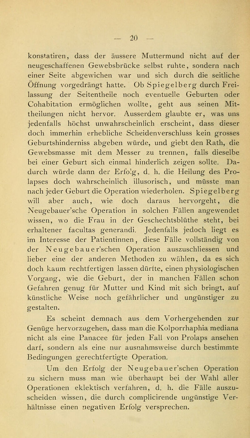 konstatiren, dass der äussere Muttermund nicht auf der neugeschaffenen Gewebsbrücke selbst ruhte, sondern nach einer Seite abgewichen war und sich durch die seitliche Öffnung vorgedrängt hatte. Ob Spiegelberg durch Frei- lassung der Seitentheile noch eventuelle Geburten oder Cohabitation ermöglichen v\^ollte, geht aus seinen Mit- theilungen nicht hervor. Ausserdem glaubte er, was uns jedenfalls höchst unwahrscheinlich erscheint, dass dieser doch immerhin erhebliche Scheidenverschluss kein grosses Geburtshinderniss abgeben würde, und giebt den Rath, die Gewebsmasse mit dem Messer zu trennen, falls dieselbe bei einer Geburt sich einmal hinderlich zeigen sollte. Da- durch würde dann der Erfolg, d. h. die Heilung des Pro- lapses doch wahrscheinlich illusorisch, und müsste man nach jeder Geburt die Operation wiederholen, Spiegelberg will aber auch, wie doch daraus hervorgeht, die Neugebauer'sche Operation in solchen Fällen angewendet wissen, wo die Frau in der Geschechtsblüthe steht, bei erhaltener facultas generandi. Jedenfalls jedoch liegt es im Interesse der Patientinnen, diese Fälle vollständig von der Neugebaue r'schen Operation auszuschliessen und lieber eine der anderen Methoden zu wählen, da es sich doch kaum rechtfertigen lassen dürfte, einen physiologischen Vorgang, wie die Geburt, der in manchen Fällen schon Gefahren genug für Mutter und Kind mit sich bringt, auf künstliche Weise noch gefährlicher und ungünstiger zu gestalten. Es scheint demnach aus dem Vorhergehenden zur Genüge hervorzugehen, dass man die Kolporrhaphia mediana nicht als eine Panacee für jeden Fall von Prolaps ansehen darf, sondern als eine nur ausnahmsweise durch bestimmte Bedingungen gerechtfertigte Operation. Um den Erfolg der Neugebauer'schen Operation zu sichern muss man wie überhaupt bei der Wahl aller Operationen eklektisch verfahren, d, h. die Fälle auszu- scheiden wissen, die durch complicirende ungünstige Ver- hältnisse einen negativen Erfolg versprechen.